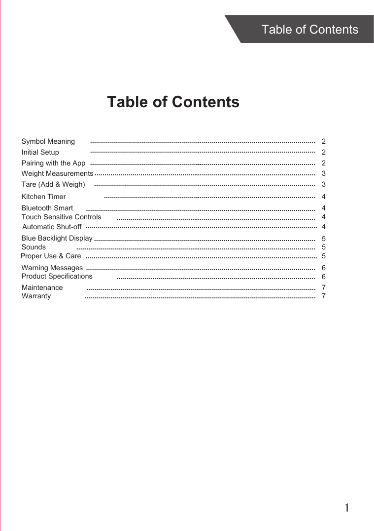 1Table of ContentsTable of ContentsInitial SetupPairing with the AppSymbol MeaningWeight MeasurementsKitchen TimerBluetooth Smart 22 2344.................................................................................................................................................................................................................................................................................................................................................................................................... ...............................................................................................................................................................................................................................................................................................Tare (Add &amp; Weigh)  3...............................................................................................................4....................................................................................................................Touch Sensitive Controls 4....................................................................................................Automatic Shut-off  Blue Backlight Display ...................................................................................................................................................................................................................................Sounds ........................................................................................................................ Proper Use &amp; CareWarning Messages .......................................................................................................................................................................................................................................Product Specifications ....................................................................................................Maintenance ...................................................................................................................Warranty5556677