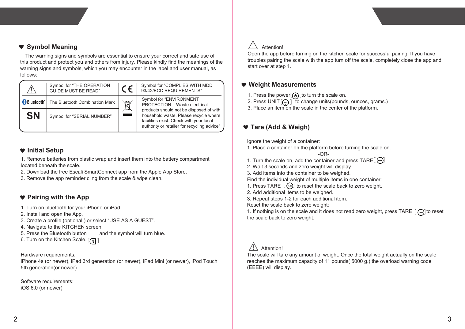 2 3Weight MeasurementsInitial Setup1. Remove batteries from plastic wrap and insert them into the battery compartment located beneath the scale.2. Download the free Escali SmartConnect app from the Apple App Store.3. Remove the app reminder cling from the scale &amp; wipe clean.Pairing with the App1. Turn on bluetooth for your iPhone or iPad.2. Install and open the App.3. Create a profile (optional ) or select “USE AS A GUEST”.4. Navigate to the KITCHEN screen.5. Press the Bluetooth button         and the symbol will turn blue.6. Turn on the Kitchen Scale.Hardware requirements:iPhone 4s (or newer), iPad 3rd generation (or newer), iPad Mini (or newer), iPod Touch 5th generation(or newer)Software requirements:iOS 6.0 (or newer)          Attention! Open the app before turning on the kitchen scale for successful pairing. If you have troubles pairing the scale with the app turn off the scale, completely close the app and start over at step 1.1. Press the power        to turn the scale on.2. Press UNIT           to change units(pounds, ounces, grams.)3. Place an item on the scale in the center of the platform.Ignore the weight of a container:1. Place a container on the platform before turning the scale on.                                                  -OR-1. Turn the scale on, add the container and press TARE2. Wait 3 seconds and zero weight will display.3. Add items into the container to be weighed.Find the individual weight of multiple items in one container:1. Press TARE           to reset the scale back to zero weight.2. Add additional items to be weighed.3. Repeat steps 1-2 for each additional item.Reset the scale back to zero weight:1. If nothing is on the scale and it does not read zero weight, press TARE          to reset the scale back to zero weight.Tare (Add &amp; Weigh)          Attention! The scale will tare any amount of weight. Once the total weight actually on the scale reaches the maximum capacity of 11 pounds( 5000 g.) the overload warning code (EEEE) will display.[      ][      ] [      ] [      ] [      ] [      ]The warning signs and symbols are essential to ensure your correct and safe use of this product and protect you and others from injury. Please kindly find the meanings of the warning signs and symbols, which you may encounter in the label and user manual, as follows:Symbol MeaningSymbol for “THE OPERATION GUIDE MUST BE READ”Symbol for “COMPLIES WITH MDD 93/42/ECC REQUIREMENTS”Symbol for “ENVIRONMENT PROTECTION – Waste electrical products should not be disposed of with household waste. Please recycle where facilities exist. Check with your local authority or retailer for recycling advice”The Bluetooth Combination MarkSymbol for “SERIAL NUMBER”