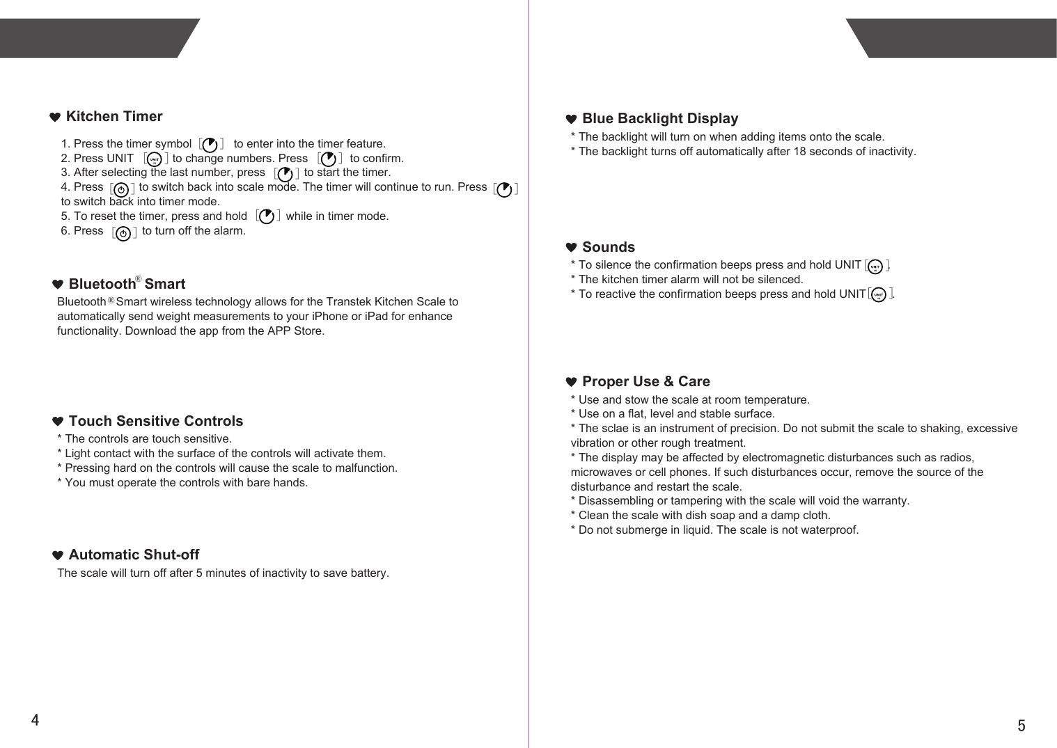 54Kitchen Timer1. Press the timer symbol             to enter into the timer feature.2. Press UNIT            to change numbers. Press             to confirm.3. After selecting the last number, press            to start the timer.4. Press           to switch back into scale mode. The timer will continue to run. Press         to switch back into timer mode.5. To reset the timer, press and hold            while in timer mode.6. Press            to turn off the alarm.Bluetooth   Smart wireless technology allows for the Transtek Kitchen Scale to automatically send weight measurements to your iPhone or iPad for enhance functionality. Download the app from the APP Store.Bluetooth  Smart* The controls are touch sensitive.* Light contact with the surface of the controls will activate them.* Pressing hard on the controls will cause the scale to malfunction.* You must operate the controls with bare hands.Touch Sensitive ControlsThe scale will turn off after 5 minutes of inactivity to save battery.Automatic Shut-off* The backlight will turn on when adding items onto the scale.* The backlight turns off automatically after 18 seconds of inactivity.Blue Backlight Display* To silence the confirmation beeps press and hold UNIT        .* The kitchen timer alarm will not be silenced.* To reactive the confirmation beeps press and hold UNIT        .Sounds* Use and stow the scale at room temperature.* Use on a flat, level and stable surface.* The sclae is an instrument of precision. Do not submit the scale to shaking, excessive vibration or other rough treatment.* The display may be affected by electromagnetic disturbances such as radios, microwaves or cell phones. If such disturbances occur, remove the source of the disturbance and restart the scale.* Disassembling or tampering with the scale will void the warranty.* Clean the scale with dish soap and a damp cloth.* Do not submerge in liquid. The scale is not waterproof.Proper Use &amp; Care[      ][      ][      ][      ][      ] [      ][      ][      ]®®  [      ] [      ]