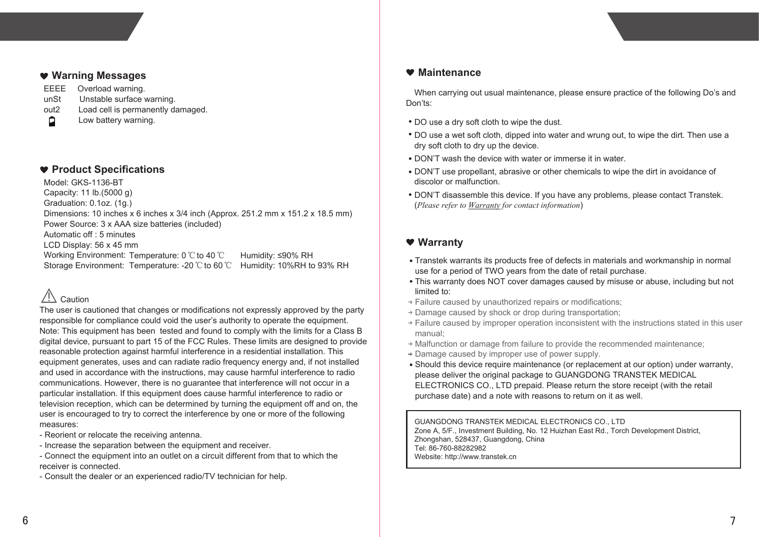 76When carrying out usual maintenance, please ensure practice of the following Do’s and Don’ts:Transtek warrants its products free of defects in materials and workmanship in normal use for a period of TWO years from the date of retail purchase.This warranty does NOT cover damages caused by misuse or abuse, including but not limited to: Failure caused by unauthorized repairs or modifications;Damage caused by shock or drop during transportation;Failure caused by improper operation inconsistent with the instructions stated in this user manual;Malfunction or damage from failure to provide the recommended maintenance;Damage caused by improper use of power supply.Should this device require maintenance (or replacement at our option) under warranty, please deliver the original package to GUANGDONG TRANSTEK MEDICAL ELECTRONICS CO., LTD prepaid. Please return the store receipt (with the retail purchase date) and a note with reasons to return on it as well.MaintenanceWarrantyGUANGDONG TRANSTEK MEDICAL ELECTRONICS CO., LTDZone A, 5/F., Investment Building, No. 12 Huizhan East Rd., Torch Development District, Zhongshan, 528437, Guangdong, ChinaTel: 86-760-88282982Website: http://www.transtek.cn DO use a dry soft cloth to wipe the dust.DO use a wet soft cloth, dipped into water and wrung out, to wipe the dirt. Then use a dry soft cloth to dry up the device.DON’T wash the device with water or immerse it in water.DON’T use propellant, abrasive or other chemicals to wipe the dirt in avoidance of discolor or malfunction.DON’T disassemble this device. If you have any problems, please contact Transtek. (Please refer to Warranty for contact information)EEEE     Overload warning.unSt        Unstable surface warning.out2        Load cell is permanently damaged.               Low battery warning.Warning MessagesModel: GKS-1136-BTCapacity: 11 lb.(5000 g)Graduation: 0.1oz. (1g.)Dimensions: 10 inches x 6 inches x 3/4 inch (Approx. 251.2 mm x 151.2 x 18.5 mm)Power Source: 3 x AAA size batteries (included)Automatic off : 5 minutesLCD Display: 56 x 45 mmWorking Environment:Storage Environment: Product Specifications         CautionThe user is cautioned that changes or modifications not expressly approved by the party responsible for compliance could void the user’s authority to operate the equipment.Note: This equipment has been  tested and found to comply with the limits for a Class B digital device, pursuant to part 15 of the FCC Rules. These limits are designed to provide reasonable protection against harmful interference in a residential installation. This equipment generates, uses and can radiate radio frequency energy and, if not installed and used in accordance with the instructions, may cause harmful interference to radio communications. However, there is no guarantee that interference will not occur in a particular installation. If this equipment does cause harmful interference to radio or television reception, which can be determined by turning the equipment off and on, the user is encouraged to try to correct the interference by one or more of the following measures:- Reorient or relocate the receiving antenna.- Increase the separation between the equipment and receiver.- Connect the equipment into an outlet on a circuit different from that to which the receiver is connected.- Consult the dealer or an experienced radio/TV technician for help.   Temperature: 0  to 40 Humidity: ≤90% RH℃ ℃Temperature: -20  to 60 Humidity: 10%RH to 93% RH℃ ℃