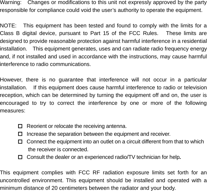 Warning: Changes or modifications to this unit not expressly approved by the partyresponsible for compliance could void the user’s authority to operate the equipment.NOTE: This equipment has been tested and found to comply with the limits for aClass B digital device, pursuant to Part 15 of the FCC Rules. These limits aredesigned to provide reasonable protection against harmful interference in a residentialinstallation. This equipment generates, uses and can radiate radio frequency energyand, if not installed and used in accordance with the instructions, may cause harmfulinterference to radio communications.However, there is no guarantee that interference will not occur in a particularinstallation. If this equipment does cause harmful interference to radio or televisionreception, which can be determined by turning the equipment off and on, the user isencouraged to try to correct the interference by one or more of the followingmeasures:Reorient or relocate the receiving antenna.Increase the separation between the equipment and receiver.Connect the equipment into an outlet on a circuit different from that to whichthe receiver is connected.Consult the dealer or an experienced radio/TV technician for help.This equipment complies with FCC RF radiation exposure limits set forth for anuncontrolled environment. This equipment should be installed and operated with aminimum distance of 20 centimeters between the radiator and your body.