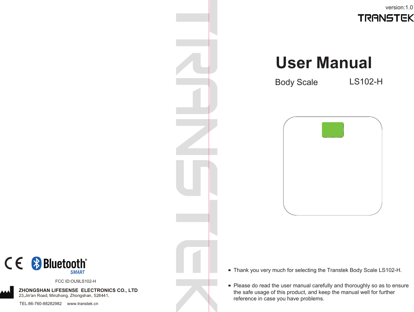 version:1.0User ManualBody Scale LS102-HPlease do read the user manual carefully and thoroughly so as to ensure the safe usage of this product, and keep the manual well for further reference in case you have problems.Thank you very much for selecting the Transtek Body Scale LS102-H.TEL:86-760-88282982  www.transtek.cnZHONGSHAN LIFESENSE  ELECTRONICS CO., LTD23,Jin&apos;an Road, Minzhong, Zhongshan, 528441,FCC ID:OU9LS102-H