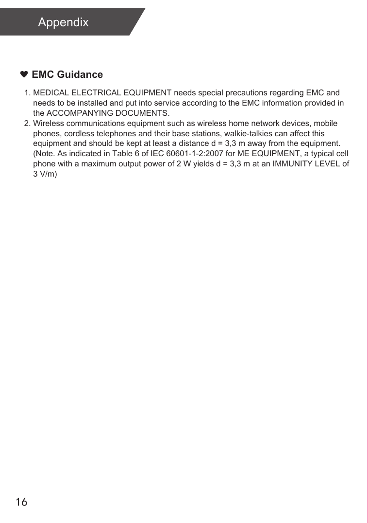 AppendixEMC Guidance1. MEDICAL ELECTRICAL EQUIPMENT needs special precautions regarding EMC and     needs to be installed and put into service according to the EMC information provided in     the ACCOMPANYING DOCUMENTS. 2. Wireless communications equipment such as wireless home network devices, mobile     phones, cordless telephones and their base stations, walkie-talkies can affect this     equipment and should be kept at least a distance d = 3,3 m away from the equipment.    (Note. As indicated in Table 6 of IEC 60601-1-2:2007 for ME EQUIPMENT, a typical cell     phone with a maximum output power of 2 W yields d = 3,3 m at an IMMUNITY LEVEL of     3 V/m)16