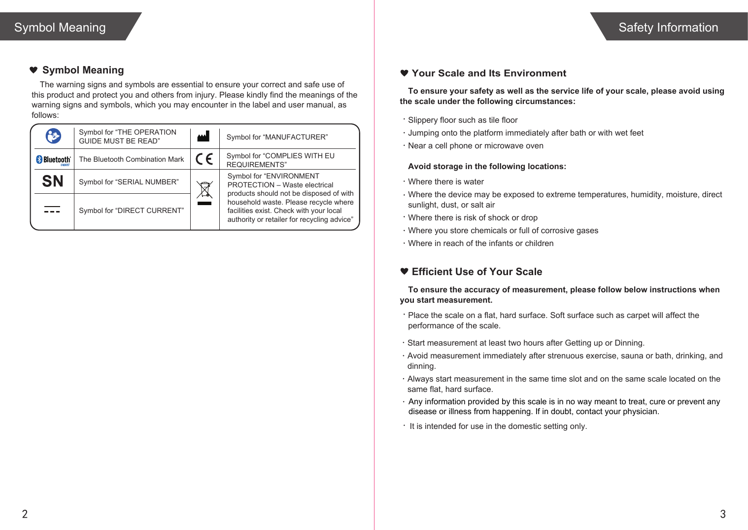 2 3Symbol Meaning Safety InformationTo ensure your safety as well as the service life of your scale, please avoid using the scale under the following circumstances:Slippery floor such as tile floorJumping onto the platform immediately after bath or with wet feetNear a cell phone or microwave ovenAvoid storage in the following locations:Where there is waterWhere the device may be exposed to extreme temperatures, humidity, moisture, direct sunlight, dust, or salt airWhere there is risk of shock or dropWhere you store chemicals or full of corrosive gasesWhere in reach of the infants or children Your Scale and Its EnvironmentEfficient Use of Your ScaleTo ensure the accuracy of measurement, please follow below instructions when you start measurement.Place the scale on a flat, hard surface. Soft surface such as carpet will affect the performance of the scale.Start measurement at least two hours after Getting up or Dinning.Avoid measurement immediately after strenuous exercise, sauna or bath, drinking, and dinning.Always start measurement in the same time slot and on the same scale located on the same flat, hard surface.The warning signs and symbols are essential to ensure your correct and safe use of this product and protect you and others from injury. Please kindly find the meanings of the warning signs and symbols, which you may encounter in the label and user manual, as follows:Symbol MeaningSymbol for “THE OPERATION GUIDE MUST BE READ” Symbol for “MANUFACTURER”Symbol for “ENVIRONMENT PROTECTION – Waste electrical products should not be disposed of with household waste. Please recycle where facilities exist. Check with your local authority or retailer for recycling advice”The Bluetooth Combination MarkSymbol for “SERIAL NUMBER”Symbol for “DIRECT CURRENT”Symbol for “COMPLIES WITH EU REQUIREMENTS”It is intended for use in the domestic setting only. Any information provided by this scale is in no way meant to treat, cure or prevent any disease or illness from happening. If in doubt, contact your physician.