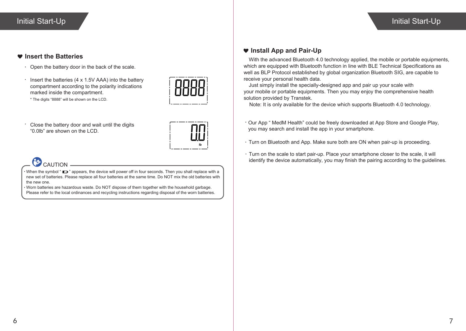 76Insert the BatteriesOpen the battery door in the back of the scale.Insert the batteries (4 x 1.5V AAA) into the battery compartment according to the polarity indications marked inside the compartment.* The digits “8888” will be shown on the LCD.Close the battery door and wait until the digits “0.0lb” are shown on the LCD.CAUTIONWhen the symbol “       ” appears, the device will power off in four seconds. Then you shall replace with a new set of batteries. Please replace all four batteries at the same time. Do NOT mix the old batteries with the new one. Worn batteries are hazardous waste. Do NOT dispose of them together with the household garbage. Please refer to the local ordinances and recycling instructions regarding disposal of the worn batteries.Install App and Pair-UpWith the advanced Bluetooth 4.0 technology applied, the mobile or portable equipments, which are equipped with Bluetooth function in line with BLE Technical Specifications as well as BLP Protocol established by global organization Bluetooth SIG, are capable to receive your personal health data.Just simply install the specially-designed app and pair up your scale with your mobile or portable equipments. Then you may enjoy the comprehensive health solution provided by Transtek.Turn on Bluetooth and App. Make sure both are ON when pair-up is proceeding. Turn on the scale to start pair-up. Place your smartphone closer to the scale, it willidentify the device automatically, you may finish the pairing according to the guidelines. Initial Start-Up Initial Start-UpOur App “ MedM Health” could be freely downloaded at App Store and Google Play, you may search and install the app in your smartphone.    Note: It is only available for the device which supports Bluetooth 4.0 technology.