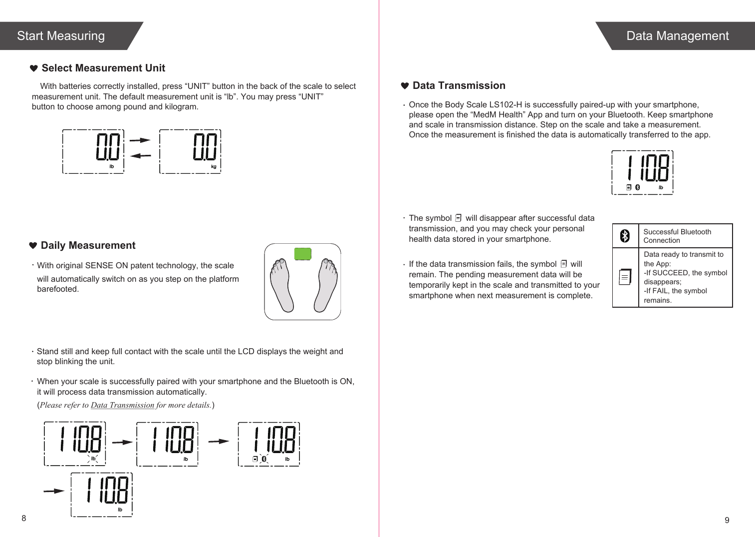 89Select Measurement UnitWith original SENSE ON patent technology, the scale will automatically switch on as you step on the platform barefooted. When your scale is successfully paired with your smartphone and the Bluetooth is ON, it will process data transmission automatically. (Please refer to Data Transmission for more details.)Daily MeasurementThe symbol      will disappear after successful data transmission, and you may check your personal health data stored in your smartphone.If the data transmission fails, the symbol      will remain. The pending measurement data will be temporarily kept in the scale and transmitted to your smartphone when next measurement is complete.Data ready to transmit tothe App:-If SUCCEED, the symbol disappears;-If FAIL, the symbol remains.Data TransmissionStand still and keep full contact with the scale until the LCD displays the weight andstop blinking the unit.  Data ManagementStart MeasuringOnce the Body Scale LS102-H is successfully paired-up with your smartphone,please open the “MedM Health” App and turn on your Bluetooth. Keep smartphone and scale in transmission distance. Step on the scale and take a measurement. Once the measurement is finished the data is automatically transferred to the app.Successful BluetoothConnectionWith batteries correctly installed, press “UNIT” button in the back of the scale to select measurement unit. The default measurement unit is “lb”. You may press “UNIT” button to choose among pound and kilogram.