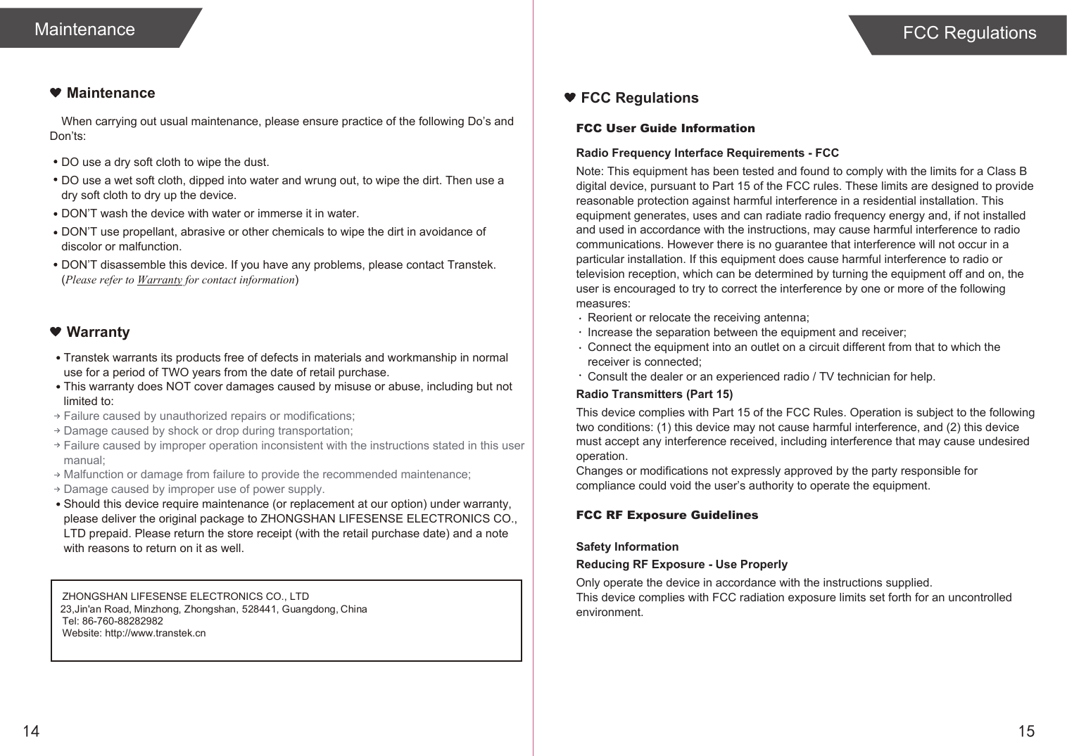 14MaintenanceFCC User Guide InformationRadio Frequency Interface Requirements - FCCNote: This equipment has been tested and found to comply with the limits for a Class B digital device, pursuant to Part 15 of the FCC rules. These limits are designed to provide reasonable protection against harmful interference in a residential installation. This equipment generates, uses and can radiate radio frequency energy and, if not installed and used in accordance with the instructions, may cause harmful interference to radio communications. However there is no guarantee that interference will not occur in a particular installation. If this equipment does cause harmful interference to radio or television reception, which can be determined by turning the equipment off and on, the user is encouraged to try to correct the interference by one or more of the following measures:Reorient or relocate the receiving antenna;Increase the separation between the equipment and receiver;Connect the equipment into an outlet on a circuit different from that to which the receiver is connected;Consult the dealer or an experienced radio / TV technician for help.Radio Transmitters (Part 15)This device complies with Part 15 of the FCC Rules. Operation is subject to the following two conditions: (1) this device may not cause harmful interference, and (2) this device must accept any interference received, including interference that may cause undesired operation.Changes or modifications not expressly approved by the party responsible for compliance could void the user’s authority to operate the equipment.FCC RF Exposure GuidelinesSafety InformationReducing RF Exposure - Use ProperlyOnly operate the device in accordance with the instructions supplied.This device complies with FCC radiation exposure limits set forth for an uncontrolled environment. FCC RegulationsWhen carrying out usual maintenance, please ensure practice of the following Do’s and Don’ts:MaintenanceWarrantyDO use a dry soft cloth to wipe the dust.DO use a wet soft cloth, dipped into water and wrung out, to wipe the dirt. Then use a dry soft cloth to dry up the device.DON’T wash the device with water or immerse it in water.DON’T use propellant, abrasive or other chemicals to wipe the dirt in avoidance of discolor or malfunction.DON’T disassemble this device. If you have any problems, please contact Transtek. (Please refer to Warranty for contact information)ZHONGSHAN LIFESENSE ELECTRONICS CO., LTDTel: 86-760-88282982Website: http://www.transtek.cn 23,Jin&apos;an Road, Minzhong, Zhongshan, 528441, Guangdong, ChinaTranstek warrants its products free of defects in materials and workmanship in normal use for a period of TWO years from the date of retail purchase.This warranty does NOT cover damages caused by misuse or abuse, including but not limited to: Failure caused by unauthorized repairs or modifications;Damage caused by shock or drop during transportation;Failure caused by improper operation inconsistent with the instructions stated in this user manual;Malfunction or damage from failure to provide the recommended maintenance;Damage caused by improper use of power supply.Should this device require maintenance (or replacement at our option) under warranty, please deliver the original package to ZHONGSHAN LIFESENSE ELECTRONICS CO., LTD prepaid. Please return the store receipt (with the retail purchase date) and a note with reasons to return on it as well.15FCC Regulations