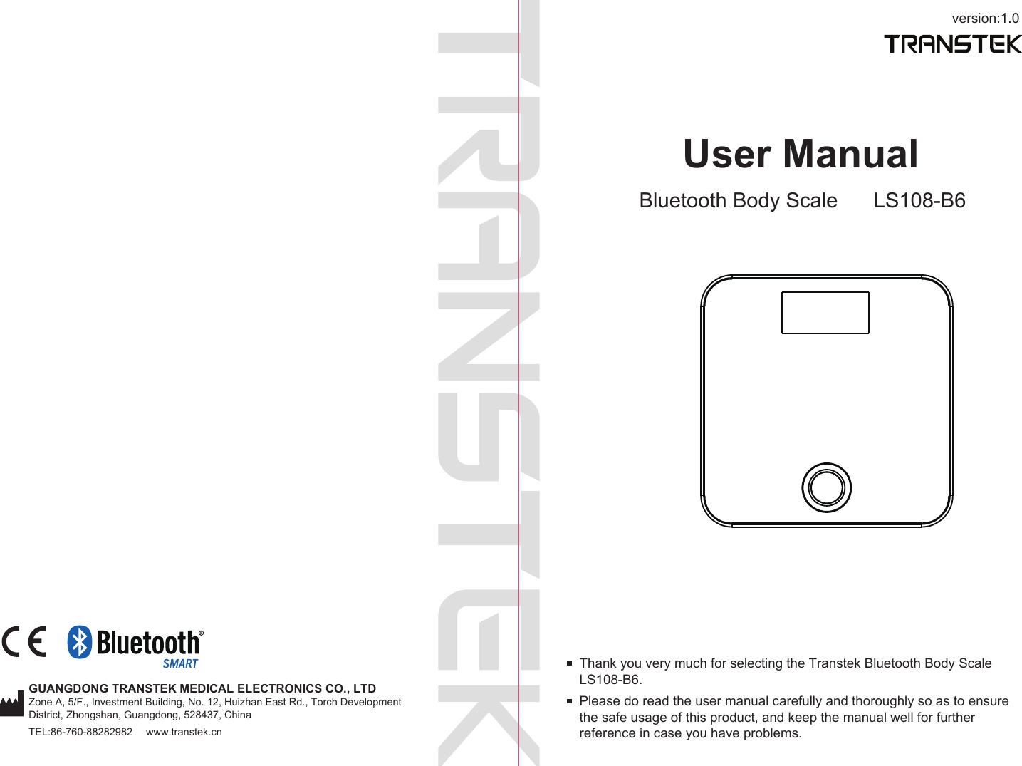 version:1.0GUANGDONG TRANSTEK MEDICAL ELECTRONICS CO., LTDZone A, 5/F., Investment Building, No. 12, Huizhan East Rd., Torch Development District, Zhongshan, Guangdong, 528437, ChinaTEL:86-760-88282982  www.transtek.cnUser ManualBluetooth Body Scale LS108-B6Please do read the user manual carefully and thoroughly so as to ensure the safe usage of this product, and keep the manual well for further reference in case you have problems.Thank you very much for selecting the Transtek Bluetooth Body Scale LS108-B6.