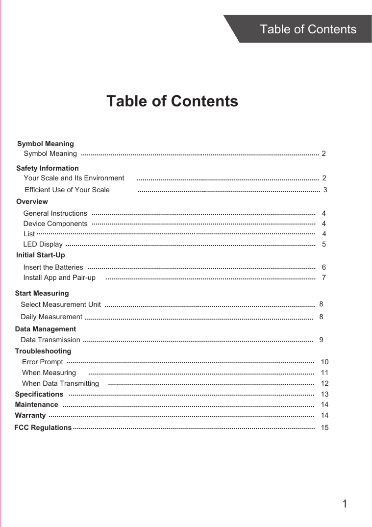 1Table of ContentsTable of ContentsOverviewDevice ComponentsLED DisplayInitial Start-UpGeneral InstructionsInsert the BatteriesInstall App and Pair-upStart MeasuringDaily MeasurementData ManagementData TransmissionTroubleshootingError PromptWhen Measuring When Data TransmittingSpecificationsMaintenanceWarranty 45 46789101112131414.................................................................................................................................................................................................................................................................................................................................................................................................................................................................................................................................................................................................................................................................................................................................................................................................................................................................................................................................................................................................................................................................................................................................................................................................................................2........................................................................................................................................................................ .............................................................................................................................................................................................................................................................................................................Select Measurement Unit 8Safety InformationYour Scale and Its Environment  2.............................................................................................Efficient Use of Your Scale  3............................................................................................................................................ ............................................................Symbol MeaningSymbol MeaningList 4............................................................................................................................................FCC Regulations .......................................................................................................................... 15