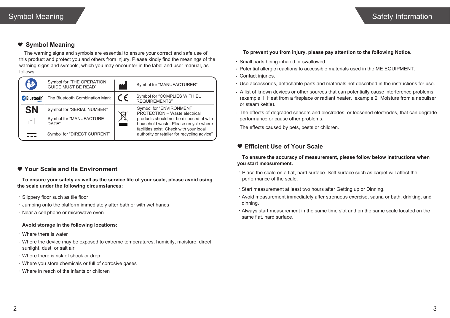 2 3Symbol Meaning Safety InformationTo ensure your safety as well as the service life of your scale, please avoid using the scale under the following circumstances:Slippery floor such as tile floorJumping onto the platform immediately after bath or with wet handsNear a cell phone or microwave ovenAvoid storage in the following locations:Where there is waterWhere the device may be exposed to extreme temperatures, humidity, moisture, direct sunlight, dust, or salt airWhere there is risk of shock or dropWhere you store chemicals or full of corrosive gasesWhere in reach of the infants or children Your Scale and Its EnvironmentEfficient Use of Your ScaleTo ensure the accuracy of measurement, please follow below instructions when you start measurement.Place the scale on a flat, hard surface. Soft surface such as carpet will affect the performance of the scale.Start measurement at least two hours after Getting up or Dinning.Avoid measurement immediately after strenuous exercise, sauna or bath, drinking, and dinning.Always start measurement in the same time slot and on the same scale located on the same flat, hard surface.The warning signs and symbols are essential to ensure your correct and safe use of this product and protect you and others from injury. Please kindly find the meanings of the warning signs and symbols, which you may encounter in the label and user manual, as follows:Symbol MeaningSymbol for “THE OPERATION GUIDE MUST BE READ” Symbol for “MANUFACTURER”Symbol for “ENVIRONMENT PROTECTION – Waste electrical products should not be disposed of with household waste. Please recycle where facilities exist. Check with your local authority or retailer for recycling advice”The Bluetooth Combination MarkSymbol for “SERIAL NUMBER”Symbol for “DIRECT CURRENT”Symbol for “COMPLIES WITH EU REQUIREMENTS”Symbol for “MANUFACTURE DATE”  To prevent you from injury, please pay attention to the following Notice.A list of known devices or other sources that can potentially cause interference problems (example 1  Heat from a fireplace or radiant heater.  example 2  Moisture from a nebuliser or steam kettle). Small parts being inhaled or swallowed. Potential allergic reactions to accessible materials used in the ME EQUIPMENT. Contact injuries.  Use accessories, detachable parts and materials not described in the instructions for use. The effects caused by pets, pests or children.The effects of degraded sensors and electrodes, or loosened electrodes, that can degrade performance or cause other problems. 