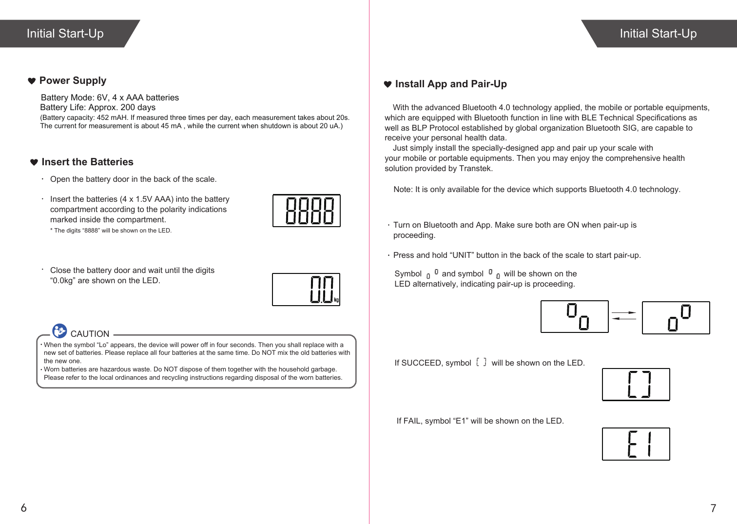 76Insert the BatteriesOpen the battery door in the back of the scale.Insert the batteries (4 x 1.5V AAA) into the battery compartment according to the polarity indications marked inside the compartment.* The digits “8888” will be shown on the LED.Close the battery door and wait until the digits “0.0kg” are shown on the LED.CAUTIONWhen the symbol “Lo” appears, the device will power off in four seconds. Then you shall replace with a new set of batteries. Please replace all four batteries at the same time. Do NOT mix the old batteries with the new one. Worn batteries are hazardous waste. Do NOT dispose of them together with the household garbage. Please refer to the local ordinances and recycling instructions regarding disposal of the worn batteries.If SUCCEED, symbol         will be shown on the LED.If FAIL, symbol “E1” will be shown on the LED.Install App and Pair-UpTurn on Bluetooth and App. Make sure both are ON when pair-up is proceeding.Press and hold “UNIT” button in the back of the scale to start pair-up. Symbol         and symbol         will be shown on the LED alternatively, indicating pair-up is proceeding.Initial Start-Up Initial Start-UpPower SupplyBattery Life: Approx. 200 days(Battery capacity: 452 mAH. If measured three times per day, each measurement takes about 20s. The current for measurement is about 45 mA , while the current when shutdown is about 20 uA.)Battery Mode: 6V, 4 x AAA batteriesWith the advanced Bluetooth 4.0 technology applied, the mobile or portable equipments, which are equipped with Bluetooth function in line with BLE Technical Specifications as well as BLP Protocol established by global organization Bluetooth SIG, are capable to receive your personal health data.Just simply install the specially-designed app and pair up your scale with your mobile or portable equipments. Then you may enjoy the comprehensive health solution provided by Transtek.    Note: It is only available for the device which supports Bluetooth 4.0 technology.