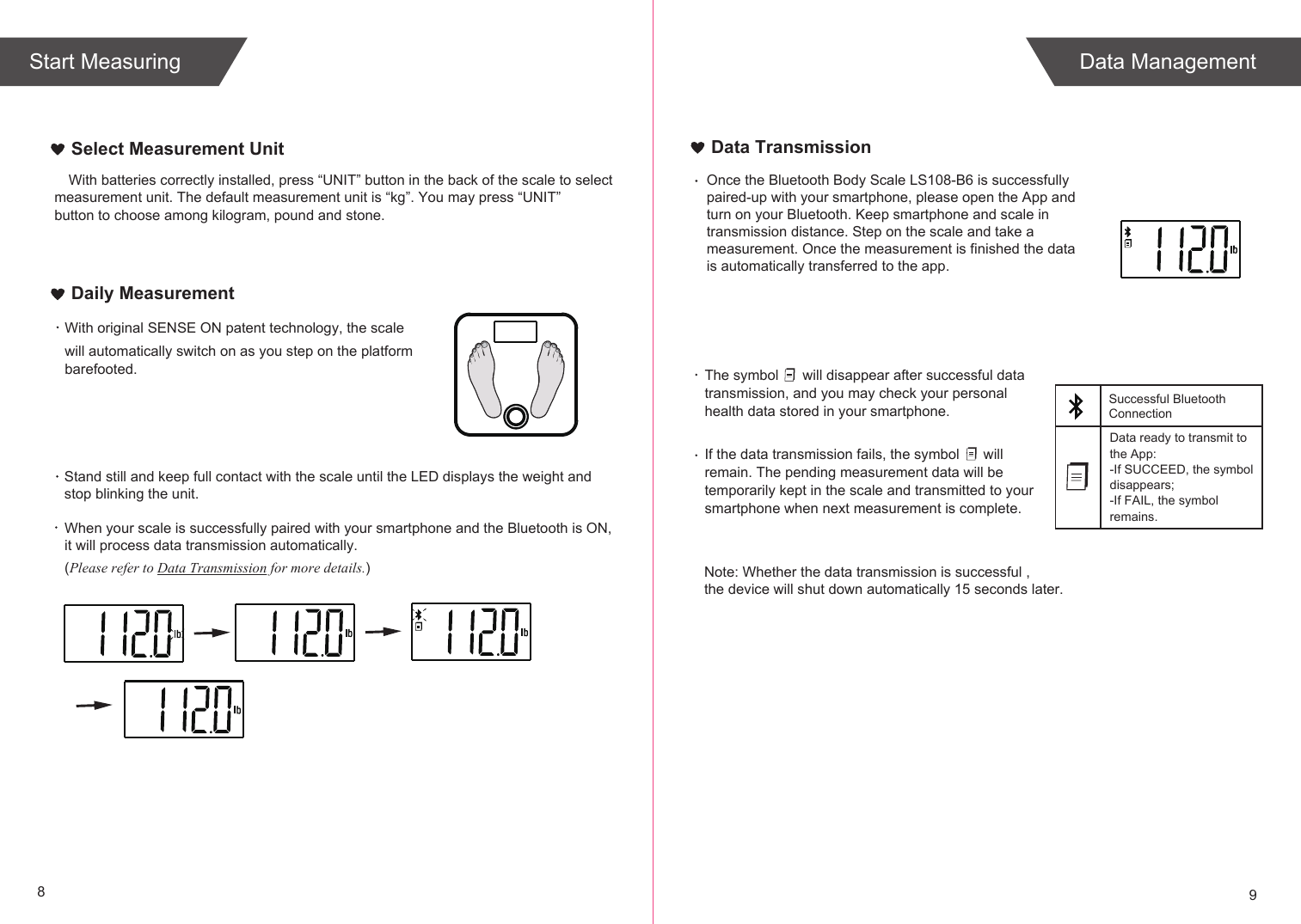 89Select Measurement UnitWith original SENSE ON patent technology, the scale will automatically switch on as you step on the platform barefooted. When your scale is successfully paired with your smartphone and the Bluetooth is ON, it will process data transmission automatically. (Please refer to Data Transmission for more details.)Daily MeasurementThe symbol      will disappear after successful data transmission, and you may check your personal health data stored in your smartphone.If the data transmission fails, the symbol      will remain. The pending measurement data will be temporarily kept in the scale and transmitted to your smartphone when next measurement is complete.Data ready to transmit tothe App:-If SUCCEED, the symbol disappears;-If FAIL, the symbol remains.Data TransmissionStand still and keep full contact with the scale until the LED displays the weight andstop blinking the unit.  Note: Whether the data transmission is successful , the device will shut down automatically 15 seconds later.Data ManagementStart MeasuringSuccessful BluetoothConnectionOnce the Bluetooth Body Scale LS108-B6 is successfully paired-up with your smartphone, please open the App and turn on your Bluetooth. Keep smartphone and scale in transmission distance. Step on the scale and take a measurement. Once the measurement is finished the data is automatically transferred to the app.With batteries correctly installed, press “UNIT” button in the back of the scale to select measurement unit. The default measurement unit is “kg”. You may press “UNIT” button to choose among kilogram, pound and stone.