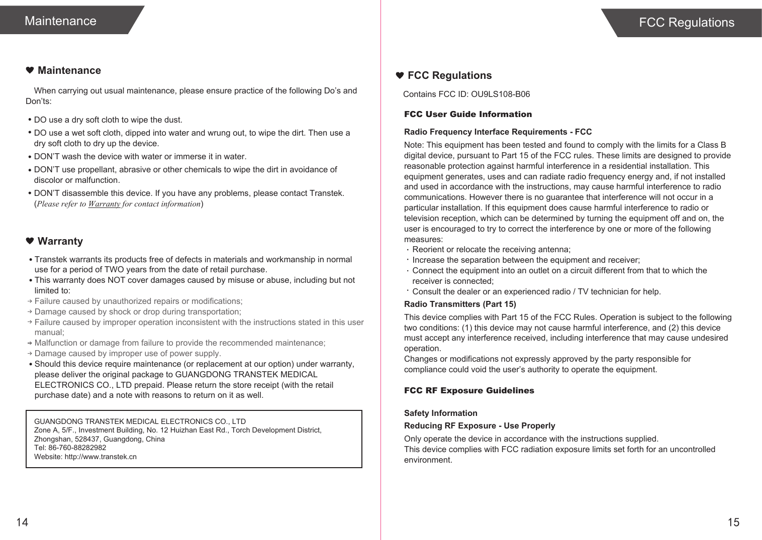 14When carrying out usual maintenance, please ensure practice of the following Do’s and Don’ts:Transtek warrants its products free of defects in materials and workmanship in normal use for a period of TWO years from the date of retail purchase.This warranty does NOT cover damages caused by misuse or abuse, including but not limited to: Failure caused by unauthorized repairs or modifications;Damage caused by shock or drop during transportation;Failure caused by improper operation inconsistent with the instructions stated in this user manual;Malfunction or damage from failure to provide the recommended maintenance;Damage caused by improper use of power supply.Should this device require maintenance (or replacement at our option) under warranty, please deliver the original package to GUANGDONG TRANSTEK MEDICAL ELECTRONICS CO., LTD prepaid. Please return the store receipt (with the retail purchase date) and a note with reasons to return on it as well.MaintenanceWarrantyGUANGDONG TRANSTEK MEDICAL ELECTRONICS CO., LTDZone A, 5/F., Investment Building, No. 12 Huizhan East Rd., Torch Development District, Zhongshan, 528437, Guangdong, ChinaTel: 86-760-88282982Website: http://www.transtek.cn DO use a dry soft cloth to wipe the dust.DO use a wet soft cloth, dipped into water and wrung out, to wipe the dirt. Then use a dry soft cloth to dry up the device.DON’T wash the device with water or immerse it in water.DON’T use propellant, abrasive or other chemicals to wipe the dirt in avoidance of discolor or malfunction.DON’T disassemble this device. If you have any problems, please contact Transtek. (Please refer to Warranty for contact information)Maintenance FCC Regulations15FCC User Guide InformationRadio Frequency Interface Requirements - FCCNote: This equipment has been tested and found to comply with the limits for a Class B digital device, pursuant to Part 15 of the FCC rules. These limits are designed to provide reasonable protection against harmful interference in a residential installation. This equipment generates, uses and can radiate radio frequency energy and, if not installed and used in accordance with the instructions, may cause harmful interference to radio communications. However there is no guarantee that interference will not occur in a particular installation. If this equipment does cause harmful interference to radio or television reception, which can be determined by turning the equipment off and on, the user is encouraged to try to correct the interference by one or more of the following measures:Reorient or relocate the receiving antenna;Increase the separation between the equipment and receiver;Connect the equipment into an outlet on a circuit different from that to which the receiver is connected;Consult the dealer or an experienced radio / TV technician for help.Radio Transmitters (Part 15)This device complies with Part 15 of the FCC Rules. Operation is subject to the following two conditions: (1) this device may not cause harmful interference, and (2) this device must accept any interference received, including interference that may cause undesired operation.Changes or modifications not expressly approved by the party responsible for compliance could void the user’s authority to operate the equipment.FCC RF Exposure GuidelinesSafety InformationReducing RF Exposure - Use ProperlyOnly operate the device in accordance with the instructions supplied.This device complies with FCC radiation exposure limits set forth for an uncontrolled environment. FCC RegulationsContains FCC ID: OU9LS108-B06