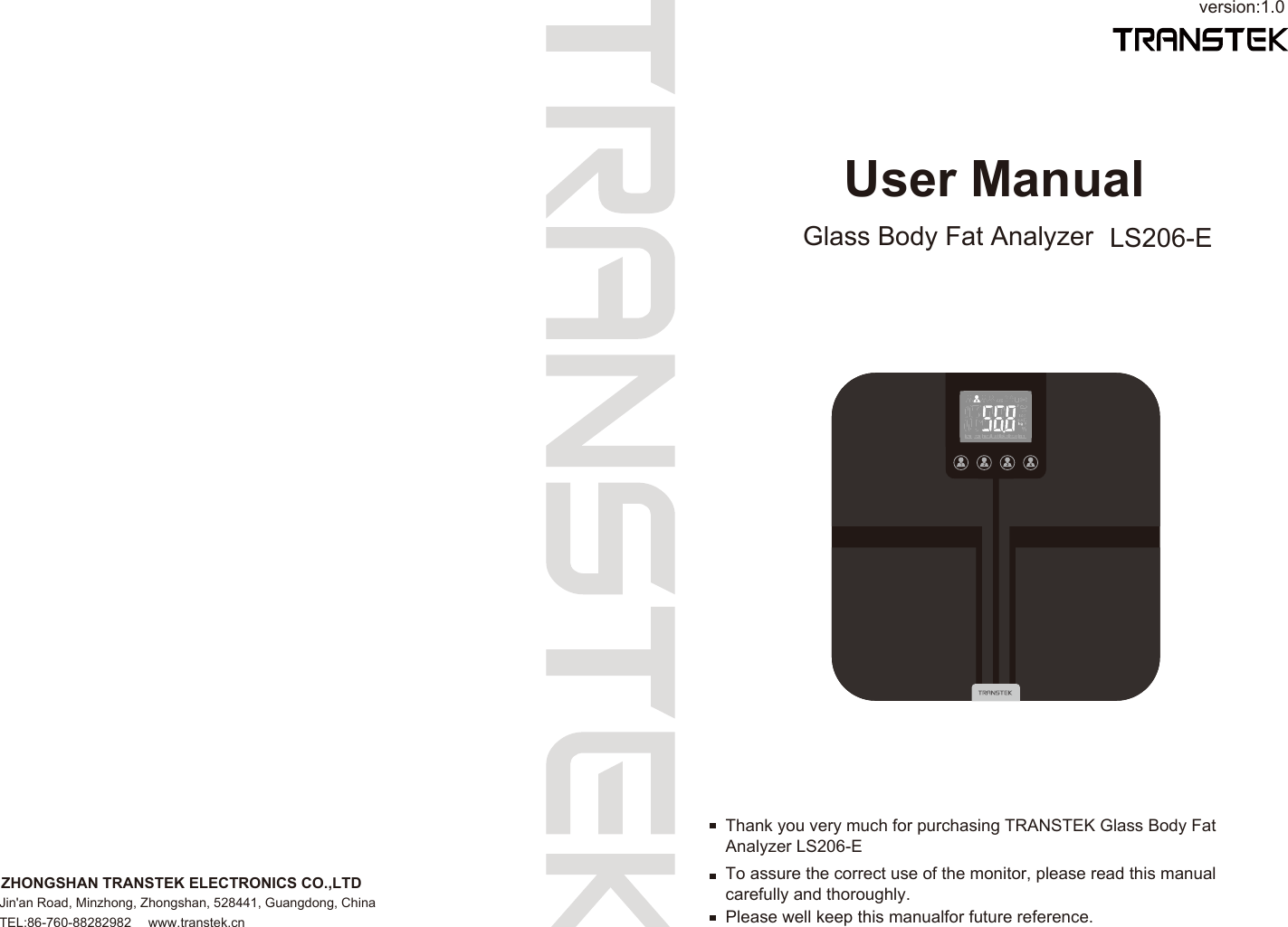 User ManualGlass Body Fat Analyzer LS206-Eversion:1.0To assure the correct use of the monitor, please read this manual carefully and thoroughly.Thank you very much for purchasing TRANSTEK Glass Body Fat Analyzer LS206-EPlease well keep this manualfor future reference.ZHONGSHAN TRANSTEK ELECTRONICS CO.,LTDJin&apos;an Road, Minzhong, Zhongshan, 528441, Guangdong, ChinaTEL:86-760-88282982  www.transtek.cn