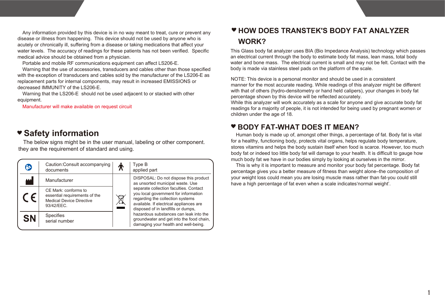 1Any information provided by this device is in no way meant to treat, cure or prevent any disease or illness from happening.  This device should not be used by anyone who is acutely or chronically ill, suffering from a disease or taking medications that affect your water levels.  The accuracy of readings for these patients has not been verified.  Specific medical advice should be obtained from a physician.Portable and mobile RF communications equipment can affect LS206-E.Warning that the use of accessories, transducers and cables other than those specified with the exception of transducers and cables sold by the manufacturer of the LS206-E as replacement parts for internal components, may result in increased EMISSIONS or decreased IMMUNITY of the LS206-E.Warning that the LS206-E  should not be used adjacent to or stacked with other equipment.HOW DOES TRANSTEK&apos;S BODY FAT ANALYZER WORK?This Glass body fat analyzer uses BIA (Bio Impedance Analysis) technology which passes an electrical current through the body to estimate body fat mass, lean mass, total body water and bone mass.  The electrical current is small and may not be felt. Contact with the body is made via stainless steel pads on the platform of the scale.NOTE: This device is a personal monitor and should be used in a consistentmanner for the most accurate reading. While readings of this analyzer might be different with that of others (hydro-densitometry or hand held calipers), your changes in body fat percentage shown by this device will be reflected accurately.While this analyzer will work accurately as a scale for anyone and give accurate body fat readings for a majority of people, it is not intended for being used by pregnant women or children under the age of 18. BODY FAT-WHAT DOES IT MEAN?Human body is made up of, amongst other things, a percentage of fat. Body fat is vital for a healthy, functioning body, protects vital organs, helps regulate body temperature, stores vitamins and helps the body sustain itself when food is scarce. However, too much body fat or indeed too little body fat will damage to your health. It is difficult to gauge how much body fat we have in our bodies simply by looking at ourselves in the mirror. This is why it is important to measure and monitor your body fat percentage. Body fat percentage gives you a better measure of fitness than weight alone–the composition of your weight loss could mean you are losing muscle mass rather than fat-you could still have a high percentage of fat even when a scale indicates‘normal weight’.Caution:Consult accompanying documentsCE Mark: conforms to essential requirements of the Medical Device Directive 93/42/EEC.ManufacturerSpecifies serial numberType B applied partDISPOSAL: Do not dispose this product as unsorted municipal waste. Use separate collection faculties. Contact you local government for information regarding the collection systems available. If electrical appliances are disposed of in landfills or dumps, hazardous substances can leak into the groundwater and get into the food chain, damaging your health and well-being.The below signs might be in the user manual, labeling or other component. they are the requirement of standard and using.Safety informationManufacturer will make available on request circuit