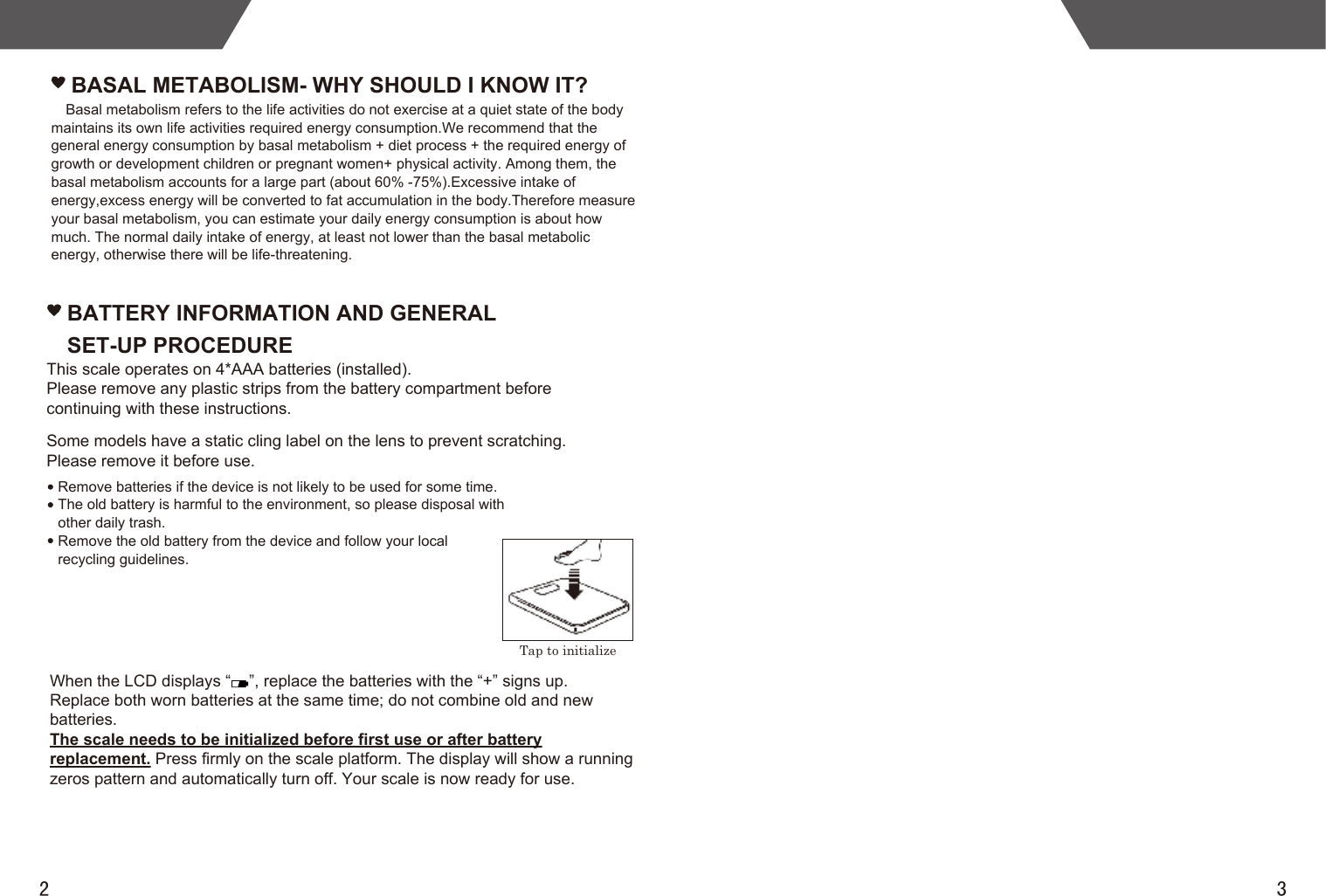 2 3BATTERY INFORMATION AND GENERAL SET-UP PROCEDUREBASAL METABOLISM- WHY SHOULD I KNOW IT?Basal metabolism refers to the life activities do not exercise at a quiet state of the body maintains its own life activities required energy consumption.We recommend that the general energy consumption by basal metabolism + diet process + the required energy of growth or development children or pregnant women+ physical activity. Among them, the basal metabolism accounts for a large part (about 60% -75%).Excessive intake of energy,excess energy will be converted to fat accumulation in the body.Therefore measure your basal metabolism, you can estimate your daily energy consumption is about how much. The normal daily intake of energy, at least not lower than the basal metabolic energy, otherwise there will be life-threatening.Tap to initializeThis scale operates on 4*AAA batteries (installed).Please remove any plastic strips from the battery compartment before continuing with these instructions.Some models have a static cling label on the lens to prevent scratching.Please remove it before use.When the LCD displays “    ”, replace the batteries with the “+” signs up.Replace both worn batteries at the same time; do not combine old and newbatteries.The scale needs to be initialized before first use or after batteryreplacement. Press firmly on the scale platform. The display will show a running zeros pattern and automatically turn off. Your scale is now ready for use.Remove batteries if the device is not likely to be used for some time.The old battery is harmful to the environment, so please disposal with other daily trash.Remove the old battery from the device and follow your local recycling guidelines.
