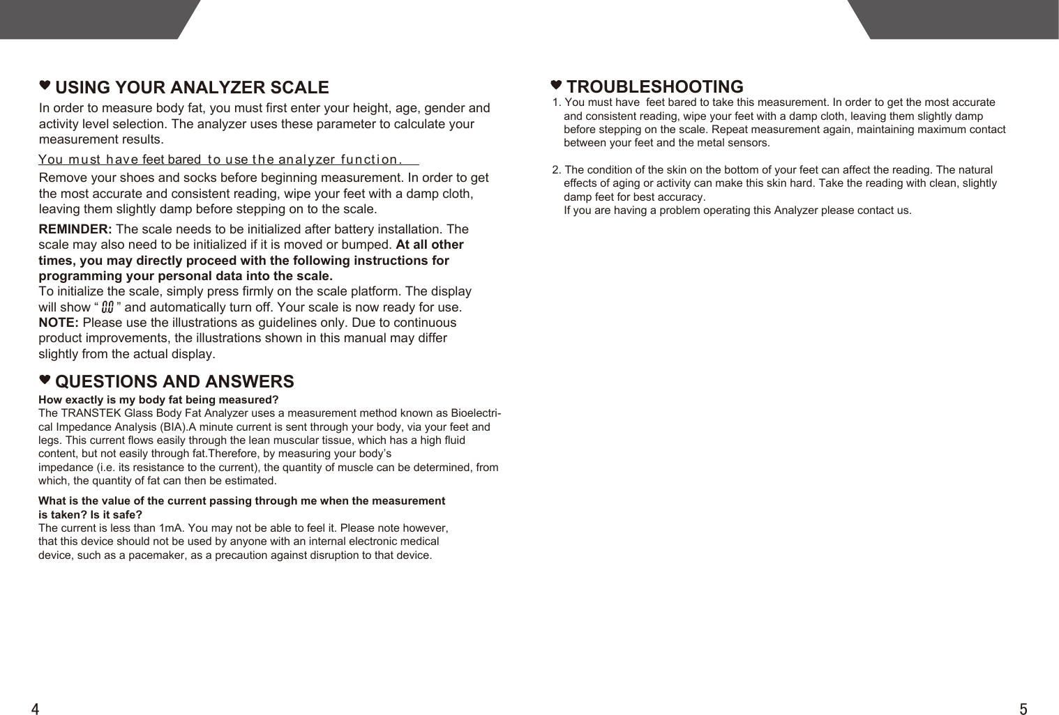 4 5USING YOUR ANALYZER SCALEYou m u st h av e feet bared t o u se t h e an al y zer fu n ct i on .In order to measure body fat, you must first enter your height, age, gender and activity level selection. The analyzer uses these parameter to calculate your measurement results. Remove your shoes and socks before beginning measurement. In order to get the most accurate and consistent reading, wipe your feet with a damp cloth, leaving them slightly damp before stepping on to the scale.REMINDER: The scale needs to be initialized after battery installation. Thescale may also need to be initialized if it is moved or bumped. At all othertimes, you may directly proceed with the following instructions forprogramming your personal data into the scale.To initialize the scale, simply press firmly on the scale platform. The displaywill show “     ” and automatically turn off. Your scale is now ready for use.NOTE: Please use the illustrations as guidelines only. Due to continuousproduct improvements, the illustrations shown in this manual may differslightly from the actual display.QUESTIONS AND ANSWERSHow exactly is my body fat being measured?The TRANSTEK Glass Body Fat Analyzer uses a measurement method known as Bioelectri-cal Impedance Analysis (BIA).A minute current is sent through your body, via your feet and legs. This current flows easily through the lean muscular tissue, which has a high fluid content, but not easily through fat.Therefore, by measuring your body’simpedance (i.e. its resistance to the current), the quantity of muscle can be determined, from which, the quantity of fat can then be estimated.What is the value of the current passing through me when the measurementis taken? Is it safe?The current is less than 1mA. You may not be able to feel it. Please note however,that this device should not be used by anyone with an internal electronic medicaldevice, such as a pacemaker, as a precaution against disruption to that device.TROUBLESHOOTING1. You must have  feet bared to take this measurement. In order to get the most accurate and consistent reading, wipe your feet with a damp cloth, leaving them slightly damp before stepping on the scale. Repeat measurement again, maintaining maximum contact between your feet and the metal sensors.2. The condition of the skin on the bottom of your feet can affect the reading. The natural effects of aging or activity can make this skin hard. Take the reading with clean, slightly damp feet for best accuracy.If you are having a problem operating this Analyzer please contact us.