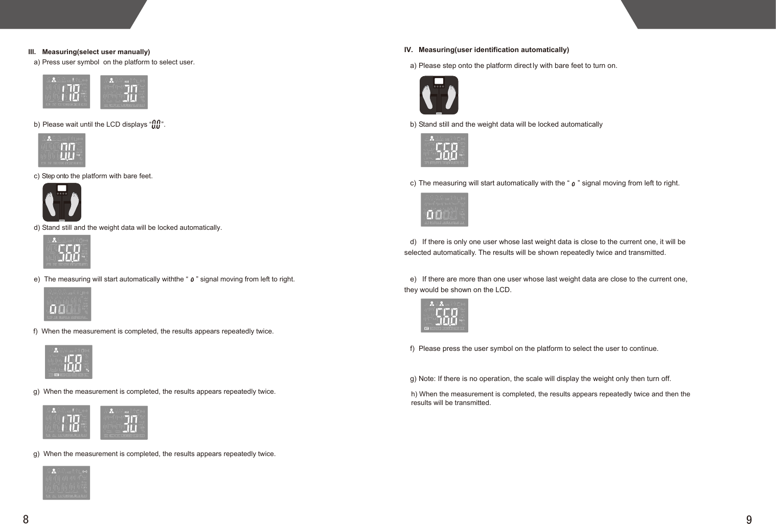 98III.  Measuring(select user manually)   a) Press user symbol  on the platform to select user.b) Please wait until the LCD displays “     ”. c) Step onto the platform with bare feet. d) Stand still and the weight data will be locked automatically. e)  The measuring will start automatically with the “    ” signal moving from left to right.                  f)  When the measurement is completed, the results appears repeatedly twice.g)  When the measurement is completed, the results appears repeatedly twice.g)  When the measurement is completed, the results appears repeatedly twice.IV.  Measuring(user identification automatically)   a) Please step onto the platform direct ly with bare feet to turn on. b) Stand still and the weight data will be locked automaticallyc) The measuring will start automatically with the “    ” signal moving from left to right.                                    d)   If there is only one user whose last weight data is close to the current one, it will be selected automatically. The results will be shown repeatedly twice and transmitted. e)   If there are more than one user whose last weight data are close to the current one, they would be shown on the LCD. f)  Please press the user symbol on the platform to select the user to continue.g) Note: If there is no operation, the scale will display the weight only then turn off. h) When the measurement is completed, the results appears repeatedly twice and then the results will be transmitted.