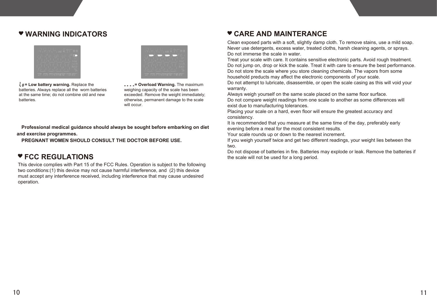 1110Professional medical guidance should always be sought before embarking on diet and exercise programmes.PREGNANT WOMEN SHOULD CONSULT THE DOCTOR BEFORE USE.WARNING INDICATORS     = Low battery warning. Replace the batteries. Always replace all the  worn batteries at the same time; do not combine old and new batteries.         = Overload Warning. The maximum weighing capacity of the scale has been exceeded. Remove the weight immediately; otherwise, permanent damage to the scale will occur.FCC REGULATIONSThis device complies with Part 15 of the FCC Rules. Operation is subject to the following two conditions:(1) this device may not cause harmful interference, and  (2) this device must accept any interference received, including interference that may cause undesired operation.CARE AND MAINTERANCEClean exposed parts with a soft, slightly damp cloth. To remove stains, use a mild soap.Never use detergents, excess water, treated cloths, harsh cleaning agents, or sprays.Do not immerse the scale in water.Treat your scale with care. It contains sensitive electronic parts. Avoid rough treatment. Do not jump on, drop or kick the scale. Treat it with care to ensure the best performance.Do not store the scale where you store cleaning chemicals. The vapors from some household preducts may affect the electronic components of your scale.Do not attempt to lubricate, disassemble, or open the scale casing as this will void your warranty.Always weigh yourself on the same scale placed on the same floor surface.Do not compare weight readings from one scale to another as some differences willexist due to manufacturing tolerances.Placing your scale on a hard, even floor will ensure the greatest accuracy andconsistency.It is recommended that you measure at the same time of the day, preferably earlyevening before a meal for the most consistent results.Your scale rounds up or down to the nearest increment.If you weigh yourself twice and get two different readings, your weight lies between the two.Do not dispose of batteries in fire. Batteries may explode or leak. Remove the batteries if the scale will not be used for a long period.