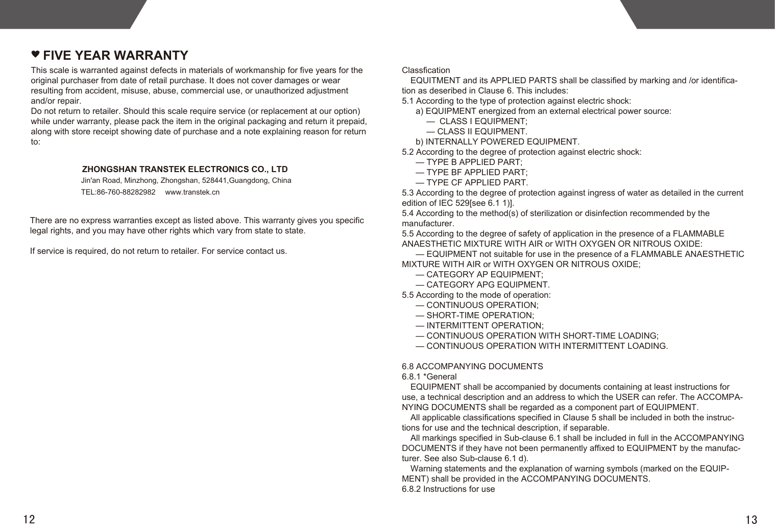 1312FIVE YEAR WARRANTYZHONGSHAN TRANSTEK ELECTRONICS CO., LTDJin&apos;an Road, Minzhong, Zhongshan, 528441,Guangdong, ChinaTEL:86-760-88282982  www.transtek.cnThis scale is warranted against defects in materials of workmanship for five years for the original purchaser from date of retail purchase. It does not cover damages or wear resulting from accident, misuse, abuse, commercial use, or unauthorized adjustment and/or repair.Do not return to retailer. Should this scale require service (or replacement at our option) while under warranty, please pack the item in the original packaging and return it prepaid, along with store receipt showing date of purchase and a note explaining reason for return to:There are no express warranties except as listed above. This warranty gives you specific legal rights, and you may have other rights which vary from state to state.If service is required, do not return to retailer. For service contact us.ClassficationEQUITMENT and its APPLIED PARTS shall be classified by marking and /or identifica-tion as deseribed in Clause 6. This includes:5.1 According to the type of protection against electric shock:a) EQUIPMENT energized from an external electrical power source:—  CLASS I EQUIPMENT;— CLASS II EQUIPMENT.b) INTERNALLY POWERED EQUIPMENT.5.2 According to the degree of protection against electric shock:— TYPE B APPLIED PART;— TYPE BF APPLIED PART;— TYPE CF APPLIED PART.5.3 According to the degree of protection against ingress of water as detailed in the current edition of IEC 529[see 6.1 1)].5.4 According to the method(s) of sterilization or disinfection recommended by the manufacturer.5.5 According to the degree of safety of application in the presence of a FLAMMABLE ANAESTHETIC MIXTURE WITH AIR or WITH OXYGEN OR NITROUS OXIDE:— EQUIPMENT not suitable for use in the presence of a FLAMMABLE ANAESTHETIC MIXTURE WITH AIR or WITH OXYGEN OR NITROUS OXIDE;— CATEGORY AP EQUIPMENT;— CATEGORY APG EQUIPMENT.5.5 According to the mode of operation:— CONTINUOUS OPERATION;— SHORT-TIME OPERATION;— INTERMITTENT OPERATION;— CONTINUOUS OPERATION WITH SHORT-TIME LOADING;— CONTINUOUS OPERATION WITH INTERMITTENT LOADING.6.8 ACCOMPANYING DOCUMENTS6.8.1 *GeneralEQUIPMENT shall be accompanied by documents containing at least instructions for use, a technical description and an address to which the USER can refer. The ACCOMPA-NYING DOCUMENTS shall be regarded as a component part of EQUIPMENT.All applicable classifications specified in Clause 5 shall be included in both the instruc-tions for use and the technical description, if separable.All markings specified in Sub-clause 6.1 shall be included in full in the ACCOMPANYING DOCUMENTS if they have not been permanently affixed to EQUIPMENT by the manufac-turer. See also Sub-clause 6.1 d).Warning statements and the explanation of warning symbols (marked on the EQUIP-MENT) shall be provided in the ACCOMPANYING DOCUMENTS.6.8.2 Instructions for use