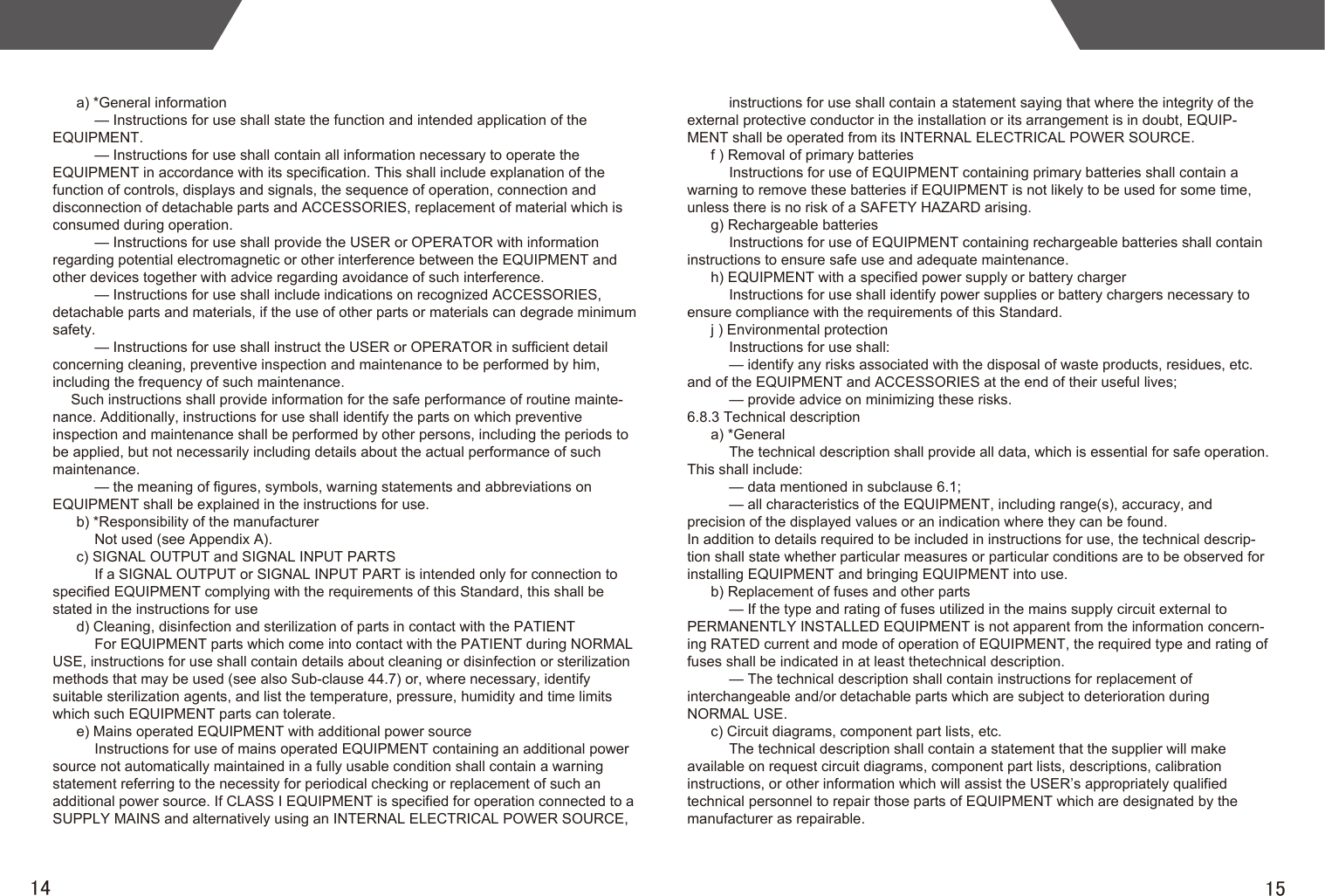 1514a) *General information— Instructions for use shall state the function and intended application of the EQUIPMENT.— Instructions for use shall contain all information necessary to operate the EQUIPMENT in accordance with its specification. This shall include explanation of the function of controls, displays and signals, the sequence of operation, connection and disconnection of detachable parts and ACCESSORIES, replacement of material which is consumed during operation.— Instructions for use shall provide the USER or OPERATOR with information regarding potential electromagnetic or other interference between the EQUIPMENT and other devices together with advice regarding avoidance of such interference.— Instructions for use shall include indications on recognized ACCESSORIES, detachable parts and materials, if the use of other parts or materials can degrade minimum safety.— Instructions for use shall instruct the USER or OPERATOR in sufficient detail concerning cleaning, preventive inspection and maintenance to be performed by him, including the frequency of such maintenance.Such instructions shall provide information for the safe performance of routine mainte-nance. Additionally, instructions for use shall identify the parts on which preventive inspection and maintenance shall be performed by other persons, including the periods to be applied, but not necessarily including details about the actual performance of such maintenance.— the meaning of figures, symbols, warning statements and abbreviations on EQUIPMENT shall be explained in the instructions for use.b) *Responsibility of the manufacturerNot used (see Appendix A).c) SIGNAL OUTPUT and SIGNAL INPUT PARTSIf a SIGNAL OUTPUT or SIGNAL INPUT PART is intended only for connection to specified EQUIPMENT complying with the requirements of this Standard, this shall be stated in the instructions for used) Cleaning, disinfection and sterilization of parts in contact with the PATIENT For EQUIPMENT parts which come into contact with the PATIENT during NORMAL USE, instructions for use shall contain details about cleaning or disinfection or sterilization methods that may be used (see also Sub-clause 44.7) or, where necessary, identify suitable sterilization agents, and list the temperature, pressure, humidity and time limits which such EQUIPMENT parts can tolerate.e) Mains operated EQUIPMENT with additional power source Instructions for use of mains operated EQUIPMENT containing an additional power source not automatically maintained in a fully usable condition shall contain a warning statement referring to the necessity for periodical checking or replacement of such an additional power source. If CLASS I EQUIPMENT is specified for operation connected to a SUPPLY MAINS and alternatively using an INTERNAL ELECTRICAL POWER SOURCE, instructions for use shall contain a statement saying that where the integrity of the external protective conductor in the installation or its arrangement is in doubt, EQUIP-MENT shall be operated from its INTERNAL ELECTRICAL POWER SOURCE.f ) Removal of primary batteriesInstructions for use of EQUIPMENT containing primary batteries shall contain a warning to remove these batteries if EQUIPMENT is not likely to be used for some time, unless there is no risk of a SAFETY HAZARD arising.g) Rechargeable batteriesInstructions for use of EQUIPMENT containing rechargeable batteries shall contain instructions to ensure safe use and adequate maintenance.h) EQUIPMENT with a specified power supply or battery chargerInstructions for use shall identify power supplies or battery chargers necessary to ensure compliance with the requirements of this Standard.j ) Environmental protectionInstructions for use shall:— identify any risks associated with the disposal of waste products, residues, etc. and of the EQUIPMENT and ACCESSORIES at the end of their useful lives;— provide advice on minimizing these risks.6.8.3 Technical descriptiona) *GeneralThe technical description shall provide all data, which is essential for safe operation. This shall include:— data mentioned in subclause 6.1;— all characteristics of the EQUIPMENT, including range(s), accuracy, and precision of the displayed values or an indication where they can be found.In addition to details required to be included in instructions for use, the technical descrip-tion shall state whether particular measures or particular conditions are to be observed for installing EQUIPMENT and bringing EQUIPMENT into use.b) Replacement of fuses and other parts— If the type and rating of fuses utilized in the mains supply circuit external to PERMANENTLY INSTALLED EQUIPMENT is not apparent from the information concern-ing RATED current and mode of operation of EQUIPMENT, the required type and rating of fuses shall be indicated in at least thetechnical description.— The technical description shall contain instructions for replacement of interchangeable and/or detachable parts which are subject to deterioration during NORMAL USE.c) Circuit diagrams, component part lists, etc.The technical description shall contain a statement that the supplier will make available on request circuit diagrams, component part lists, descriptions, calibration instructions, or other information which will assist the USER’s appropriately qualified technical personnel to repair those parts of EQUIPMENT which are designated by the manufacturer as repairable.