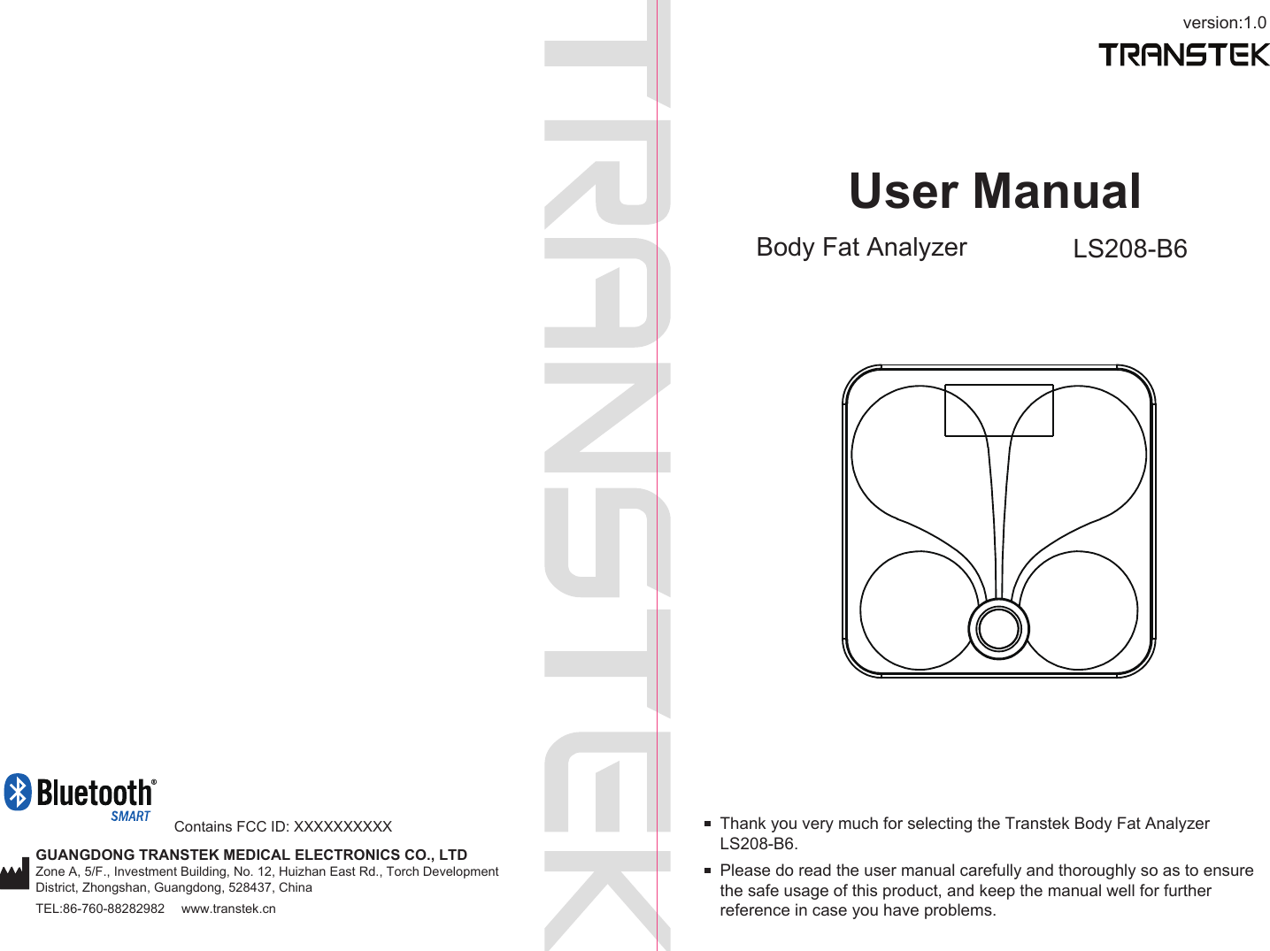 version:1.0GUANGDONG TRANSTEK MEDICAL ELECTRONICS CO., LTDZone A, 5/F., Investment Building, No. 12, Huizhan East Rd., Torch Development District, Zhongshan, Guangdong, 528437, ChinaTEL:86-760-88282982  www.transtek.cnUser ManualBody Fat Analyzer LS208-B6Please do read the user manual carefully and thoroughly so as to ensure the safe usage of this product, and keep the manual well for further reference in case you have problems.Thank you very much for selecting the Transtek Body Fat Analyzer LS208-B6.Contains FCC ID: XXXXXXXXXX