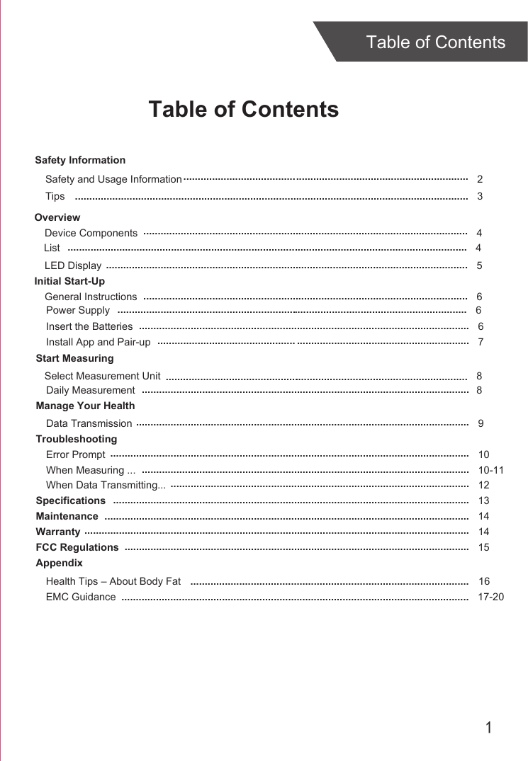 1Table of ContentsTable of ContentsSafety InformationOverviewDevice ComponentsLED DisplayInitial Start-UpGeneral InstructionsInsert the BatteriesInstall App and Pair-upStart MeasuringDaily MeasurementManage Your HealthData TransmissionTroubleshootingError PromptWhen Measuring ...When Data Transmitting...SpecificationsMaintenanceWarrantyFCC RegulationsAppendixHealth Tips – About Body FatEMC Guidance 45 667  8 91010-11121314141517-20................................................................................................................................................................................................................................................................................................................................................................................................................................................................................................................................................................................................................................................................................................................................................................................................................................................................................................................................................................................................................................................................................................................................................................................................................................................................................ ...............................................................................................................................................................................................................................................................................................................................................................................................................................................................................................................................................................................................................................................................Tips 3Safety and Usage Information 2............................................................................................................................................................................................................................................List 4...........................................................................................................................................16Select Measurement Unit 8..........................................................................................................Power Supply 6..........................................................................................................................