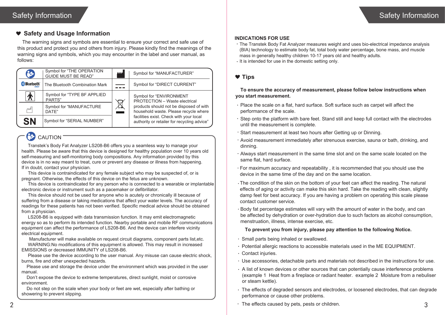 2 3Safety InformationSafety InformationThe warning signs and symbols are essential to ensure your correct and safe use of this product and protect you and others from injury. Please kindly find the meanings of the warning signs and symbols, which you may encounter in the label and user manual, as follows:Safety and Usage Information INDICATIONS FOR USEThe Transtek Body Fat Analyzer measures weight and uses bio-electrical impedance analysis (BIA) technology to estimate body fat, total body water percentage, bone mass, and muscle mass in generally healthy children 10-17 years old and healthy adults. It is intended for use in the domestic setting only.      Transtek’s Body Fat Analyzer LS208-B6 offers you a seamless way to manage your health. Please be aware that this device is designed for healthy population over 10 years old self-measuring and self-monitoring body compositions. Any information provided by this device is in no way meant to treat, cure or prevent any disease or illness from happening. If in doubt, contact your physician.     This device is contraindicated for any female subject who may be suspected of, or is pregnant. Otherwise, the effects of this device on the fetus are unknown.     This device is contraindicated for any person who is connected to a wearable or implantable electronic device or instrument such as a pacemaker or defibrillator.     This device should not be used for anyone who is acutely or chronically ill because of suffering from a disease or taking medications that affect your water levels. The accuracy of readings for these patients has not been verified. Specific medical advice should be obtained from a physician.       LS208-B6 is equipped with data transmission function. It may emit electromagnetic energy so as to perform its intended function. Nearby portable and mobile RF communicationsequipment can affect the performance of LS208-B6. And the device can interfere vicinity electrical equipment.      Manufacturer will make available on request circuit diagrams, component parts list,etc.     WARNING:No modifications of this equipment is allowed. This may result in increased EMISSIONS or decreased IMMUNITY of LS208-B6.     Please use the device according to the user manual. Any misuse can cause electric shock,burns, fire and other unexpected hazards.    Please use and storage the device under the environment which was provided in the user manual.     Don’t expose the device to extreme temperatures, direct sunlight, moist or corrosive environment.    Do not step on the scale when your body or feet are wet, especially after bathing or showering to prevent slipping.CAUTIONSymbol for “THE OPERATION GUIDE MUST BE READ” Symbol for “MANUFACTURER”Symbol for “ENVIRONMENT PROTECTION – Waste electrical products should not be disposed of with household waste. Please recycle where facilities exist. Check with your local authority or retailer for recycling advice”Symbol for “TYPE BF APPLIED PARTS” The Bluetooth Combination MarkSymbol for “SERIAL NUMBER”Symbol for “MANUFACTURE DATE”Symbol for “DIRECT CURRENT”TipsTo ensure the accuracy of measurement, please follow below instructions when you start measurement.Place the scale on a flat, hard surface. Soft surface such as carpet will affect the performance of the scale.Step onto the platform with bare feet. Stand still and keep full contact with the electrodes until the measurement is complete.Start measurement at least two hours after Getting up or Dinning.Avoid measurement immediately after strenuous exercise, sauna or bath, drinking, and dinning.Always start measurement in the same time slot and on the same scale located on the same flat, hard surface.For maximum accuracy and repeatability , it is recommended that you should use the device in the same time of the day and on the same location. Body fat percentage estimates will vary with the amount of water in the body, and can be affected by dehydration or over-hydration due to such factors as alcohol consumption, menstruation, illness, intense exercise, etc.The condition of the skin on the bottom of your feet can affect the reading. The natural effects of aging or activity can make this skin hard. Take the reading with clean, slightly damp feet for best accuracy. If you are having a problem on operating this scale please contact customer service.  To prevent you from injury, please pay attention to the following Notice.A list of known devices or other sources that can potentially cause interference problems (example 1  Heat from a fireplace or radiant heater.  example 2  Moisture from a nebuliser or steam kettle). Small parts being inhaled or swallowed. Potential allergic reactions to accessible materials used in the ME EQUIPMENT. Contact injuries.  Use accessories, detachable parts and materials not described in the instructions for use. The effects caused by pets, pests or children.The effects of degraded sensors and electrodes, or loosened electrodes, that can degrade performance or cause other problems. 