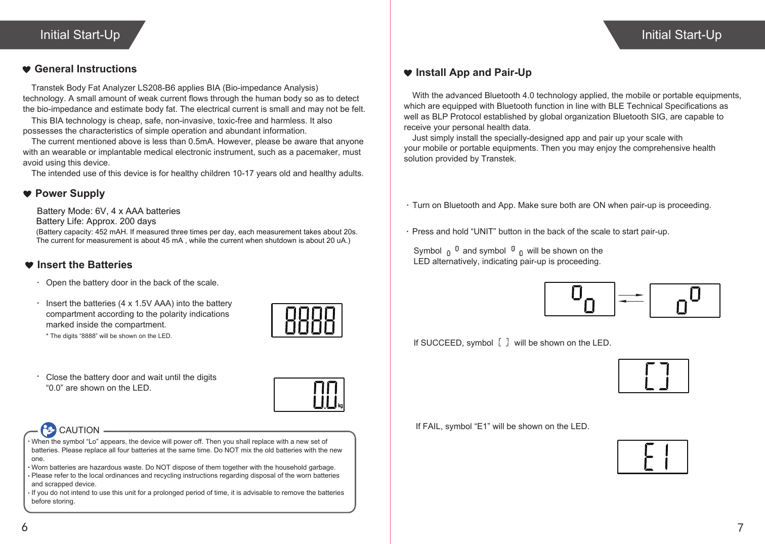 76Initial Start-UpTranstek Body Fat Analyzer LS208-B6 applies BIA (Bio-impedance Analysis) technology. A small amount of weak current flows through the human body so as to detect the bio-impedance and estimate body fat. The electrical current is small and may not be felt. This BIA technology is cheap, safe, non-invasive, toxic-free and harmless. It also possesses the characteristics of simple operation and abundant information. The current mentioned above is less than 0.5mA. However, please be aware that anyone with an wearable or implantable medical electronic instrument, such as a pacemaker, must avoid using this device.The intended use of this device is for healthy children 10-17 years old and healthy adults. General InstructionsInsert the BatteriesOpen the battery door in the back of the scale.Insert the batteries (4 x 1.5V AAA) into the battery compartment according to the polarity indications marked inside the compartment.* The digits “8888” will be shown on the LED.Close the battery door and wait until the digits “0.0” are shown on the LED.If SUCCEED, symbol         will be shown on the LED.If FAIL, symbol “E1” will be shown on the LED.Install App and Pair-UpWith the advanced Bluetooth 4.0 technology applied, the mobile or portable equipments, which are equipped with Bluetooth function in line with BLE Technical Specifications as well as BLP Protocol established by global organization Bluetooth SIG, are capable to receive your personal health data.Just simply install the specially-designed app and pair up your scale with your mobile or portable equipments. Then you may enjoy the comprehensive health solution provided by Transtek.Turn on Bluetooth and App. Make sure both are ON when pair-up is proceeding. Press and hold “UNIT” button in the back of the scale to start pair-up. Symbol         and symbol         will be shown on the LED alternatively, indicating pair-up is proceeding.Initial Start-UpCAUTIONWhen the symbol “Lo” appears, the device will power off. Then you shall replace with a new set of batteries. Please replace all four batteries at the same time. Do NOT mix the old batteries with the new one. Worn batteries are hazardous waste. Do NOT dispose of them together with the household garbage. Please refer to the local ordinances and recycling instructions regarding disposal of the worn batteries and scrapped device.If you do not intend to use this unit for a prolonged period of time, it is advisable to remove the batteriesbefore storing.Battery Life: Approx. 200 days(Battery capacity: 452 mAH. If measured three times per day, each measurement takes about 20s. The current for measurement is about 45 mA , while the current when shutdown is about 20 uA.)Power SupplyBattery Mode: 6V, 4 x AAA batteries