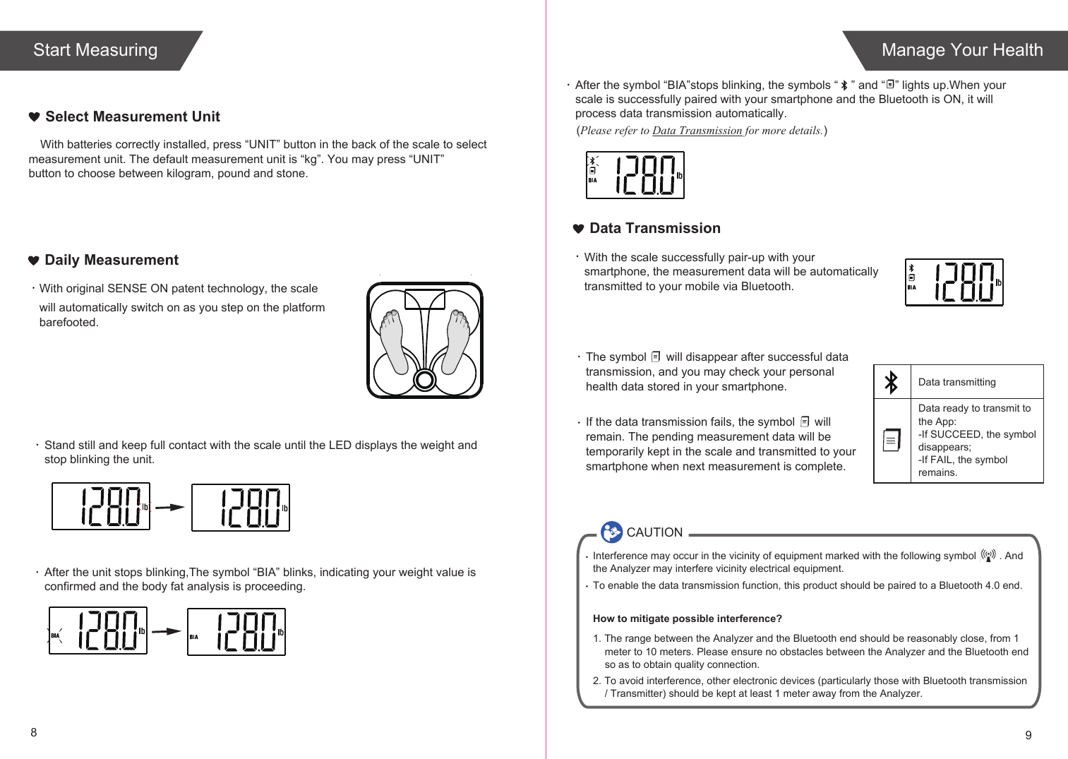 89Start Measuring Manage Your HealthWith original SENSE ON patent technology, the scale will automatically switch on as you step on the platform barefooted. Daily Measurement With the scale successfully pair-up with your smartphone, the measurement data will be automatically transmitted to your mobile via Bluetooth.The symbol      will disappear after successful data transmission, and you may check your personal health data stored in your smartphone.If the data transmission fails, the symbol      will remain. The pending measurement data will be temporarily kept in the scale and transmitted to your smartphone when next measurement is complete.Data ready to transmit toData transmitting the App:-If SUCCEED, the symbol disappears;-If FAIL, the symbol remains.Data TransmissionCAUTIONInterference may occur in the vicinity of equipment marked with the following symbol        . And the Analyzer may interfere vicinity electrical equipment.To enable the data transmission function, this product should be paired to a Bluetooth 4.0 end. How to mitigate possible interference?1. The range between the Analyzer and the Bluetooth end should be reasonably close, from 1 meter to 10 meters. Please ensure no obstacles between the Analyzer and the Bluetooth end so as to obtain quality connection.2. To avoid interference, other electronic devices (particularly those with Bluetooth transmission / Transmitter) should be kept at least 1 meter away from the Analyzer. With batteries correctly installed, press “UNIT” button in the back of the scale to select measurement unit. The default measurement unit is “kg”. You may press “UNIT” button to choose between kilogram, pound and stone.Select Measurement UnitAfter the symbol “BIA”stops blinking, the symbols “    ” and “   ” lights up.When your scale is successfully paired with your smartphone and the Bluetooth is ON, it will process data transmission automatically.  (Please refer to Data Transmission for more details.)Stand still and keep full contact with the scale until the LED displays the weight andstop blinking the unit.  After the unit stops blinking,The symbol “BIA” blinks, indicating your weight value is confirmed and the body fat analysis is proceeding.