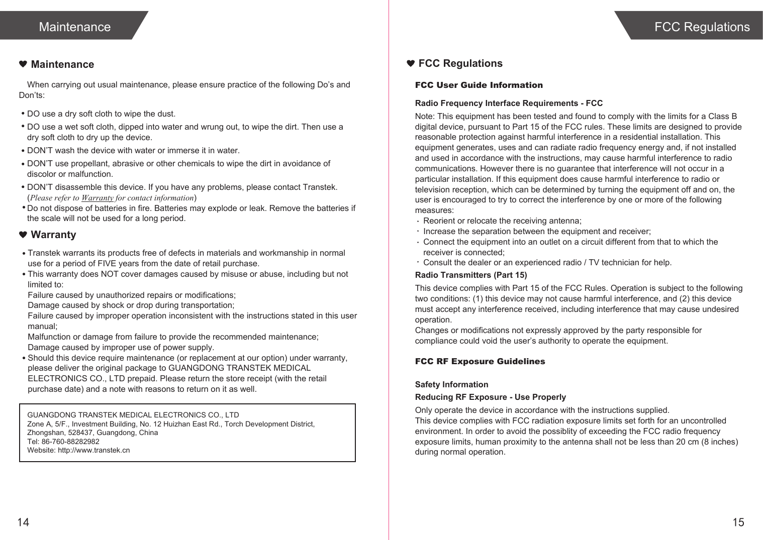 14 15FCC User Guide InformationRadio Frequency Interface Requirements - FCCNote: This equipment has been tested and found to comply with the limits for a Class B digital device, pursuant to Part 15 of the FCC rules. These limits are designed to provide reasonable protection against harmful interference in a residential installation. This equipment generates, uses and can radiate radio frequency energy and, if not installed and used in accordance with the instructions, may cause harmful interference to radio communications. However there is no guarantee that interference will not occur in a particular installation. If this equipment does cause harmful interference to radio or television reception, which can be determined by turning the equipment off and on, the user is encouraged to try to correct the interference by one or more of the following measures:Reorient or relocate the receiving antenna;Increase the separation between the equipment and receiver;Connect the equipment into an outlet on a circuit different from that to which the receiver is connected;Consult the dealer or an experienced radio / TV technician for help.Radio Transmitters (Part 15)This device complies with Part 15 of the FCC Rules. Operation is subject to the following two conditions: (1) this device may not cause harmful interference, and (2) this device must accept any interference received, including interference that may cause undesired operation.Changes or modifications not expressly approved by the party responsible for compliance could void the user’s authority to operate the equipment.FCC RF Exposure GuidelinesSafety InformationReducing RF Exposure - Use ProperlyOnly operate the device in accordance with the instructions supplied.This device complies with FCC radiation exposure limits set forth for an uncontrolled environment. In order to avoid the possiblity of exceeding the FCC radio frequency exposure limits, human proximity to the antenna shall not be less than 20 cm (8 inches) during normal operation.FCC RegulationsMaintenanceWhen carrying out usual maintenance, please ensure practice of the following Do’s and Don’ts:Transtek warrants its products free of defects in materials and workmanship in normal use for a period of FIVE years from the date of retail purchase.This warranty does NOT cover damages caused by misuse or abuse, including but not limited to: Failure caused by unauthorized repairs or modifications;Damage caused by shock or drop during transportation;Failure caused by improper operation inconsistent with the instructions stated in this user manual;Malfunction or damage from failure to provide the recommended maintenance;Damage caused by improper use of power supply.Should this device require maintenance (or replacement at our option) under warranty, please deliver the original package to GUANGDONG TRANSTEK MEDICAL ELECTRONICS CO., LTD prepaid. Please return the store receipt (with the retail purchase date) and a note with reasons to return on it as well.MaintenanceWarrantyGUANGDONG TRANSTEK MEDICAL ELECTRONICS CO., LTDZone A, 5/F., Investment Building, No. 12 Huizhan East Rd., Torch Development District, Zhongshan, 528437, Guangdong, ChinaTel: 86-760-88282982Website: http://www.transtek.cn DO use a dry soft cloth to wipe the dust.DO use a wet soft cloth, dipped into water and wrung out, to wipe the dirt. Then use a dry soft cloth to dry up the device.DON’T wash the device with water or immerse it in water.DON’T use propellant, abrasive or other chemicals to wipe the dirt in avoidance of discolor or malfunction.DON’T disassemble this device. If you have any problems, please contact Transtek. (Please refer to Warranty for contact information)Do not dispose of batteries in fire. Batteries may explode or leak. Remove the batteries if the scale will not be used for a long period.FCC Regulations