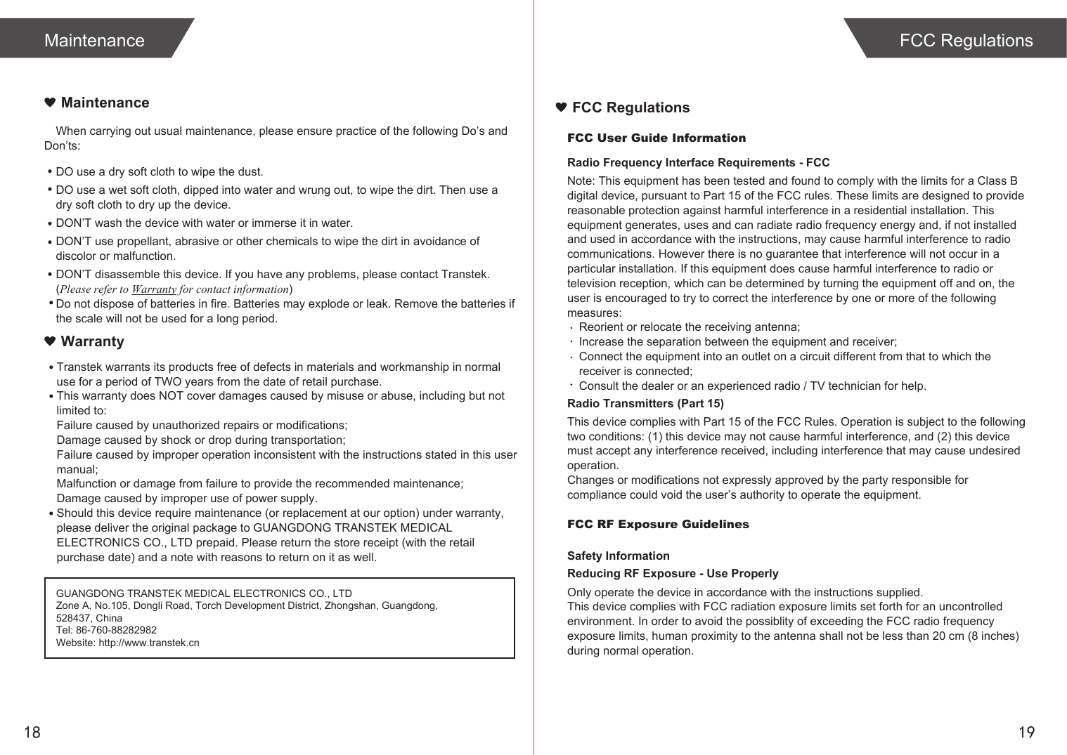 1918MaintenanceWhen carrying out usual maintenance, please ensure practice of the following Do’s and Don’ts:Transtek warrants its products free of defects in materials and workmanship in normal use for a period of TWO years from the date of retail purchase.This warranty does NOT cover damages caused by misuse or abuse, including but not limited to: Failure caused by unauthorized repairs or modifications;Damage caused by shock or drop during transportation;Failure caused by improper operation inconsistent with the instructions stated in this user manual;Malfunction or damage from failure to provide the recommended maintenance;Damage caused by improper use of power supply.Should this device require maintenance (or replacement at our option) under warranty, please deliver the original package to GUANGDONG TRANSTEK MEDICAL ELECTRONICS CO., LTD prepaid. Please return the store receipt (with the retail purchase date) and a note with reasons to return on it as well.MaintenanceWarrantyGUANGDONG TRANSTEK MEDICAL ELECTRONICS CO., LTDZone A, No.105, Dongli Road, Torch Development District, Zhongshan, Guangdong, 528437, ChinaTel: 86-760-88282982Website: http://www.transtek.cn DO use a dry soft cloth to wipe the dust.DO use a wet soft cloth, dipped into water and wrung out, to wipe the dirt. Then use a dry soft cloth to dry up the device.DON’T wash the device with water or immerse it in water.DON’T use propellant, abrasive or other chemicals to wipe the dirt in avoidance of discolor or malfunction.DON’T disassemble this device. If you have any problems, please contact Transtek. (Please refer to Warranty for contact information)Do not dispose of batteries in fire. Batteries may explode or leak. Remove the batteries if the scale will not be used for a long period.FCC User Guide InformationRadio Frequency Interface Requirements - FCCNote: This equipment has been tested and found to comply with the limits for a Class B digital device, pursuant to Part 15 of the FCC rules. These limits are designed to provide reasonable protection against harmful interference in a residential installation. This equipment generates, uses and can radiate radio frequency energy and, if not installed and used in accordance with the instructions, may cause harmful interference to radio communications. However there is no guarantee that interference will not occur in a particular installation. If this equipment does cause harmful interference to radio or television reception, which can be determined by turning the equipment off and on, the user is encouraged to try to correct the interference by one or more of the following measures:Reorient or relocate the receiving antenna;Increase the separation between the equipment and receiver;Connect the equipment into an outlet on a circuit different from that to which the receiver is connected;Consult the dealer or an experienced radio / TV technician for help.Radio Transmitters (Part 15)This device complies with Part 15 of the FCC Rules. Operation is subject to the following two conditions: (1) this device may not cause harmful interference, and (2) this device must accept any interference received, including interference that may cause undesired operation.Changes or modifications not expressly approved by the party responsible for compliance could void the user’s authority to operate the equipment.FCC RF Exposure GuidelinesSafety InformationReducing RF Exposure - Use ProperlyOnly operate the device in accordance with the instructions supplied.This device complies with FCC radiation exposure limits set forth for an uncontrolled environment. In order to avoid the possiblity of exceeding the FCC radio frequency exposure limits, human proximity to the antenna shall not be less than 20 cm (8 inches) during normal operation.FCC RegulationsFCC Regulations