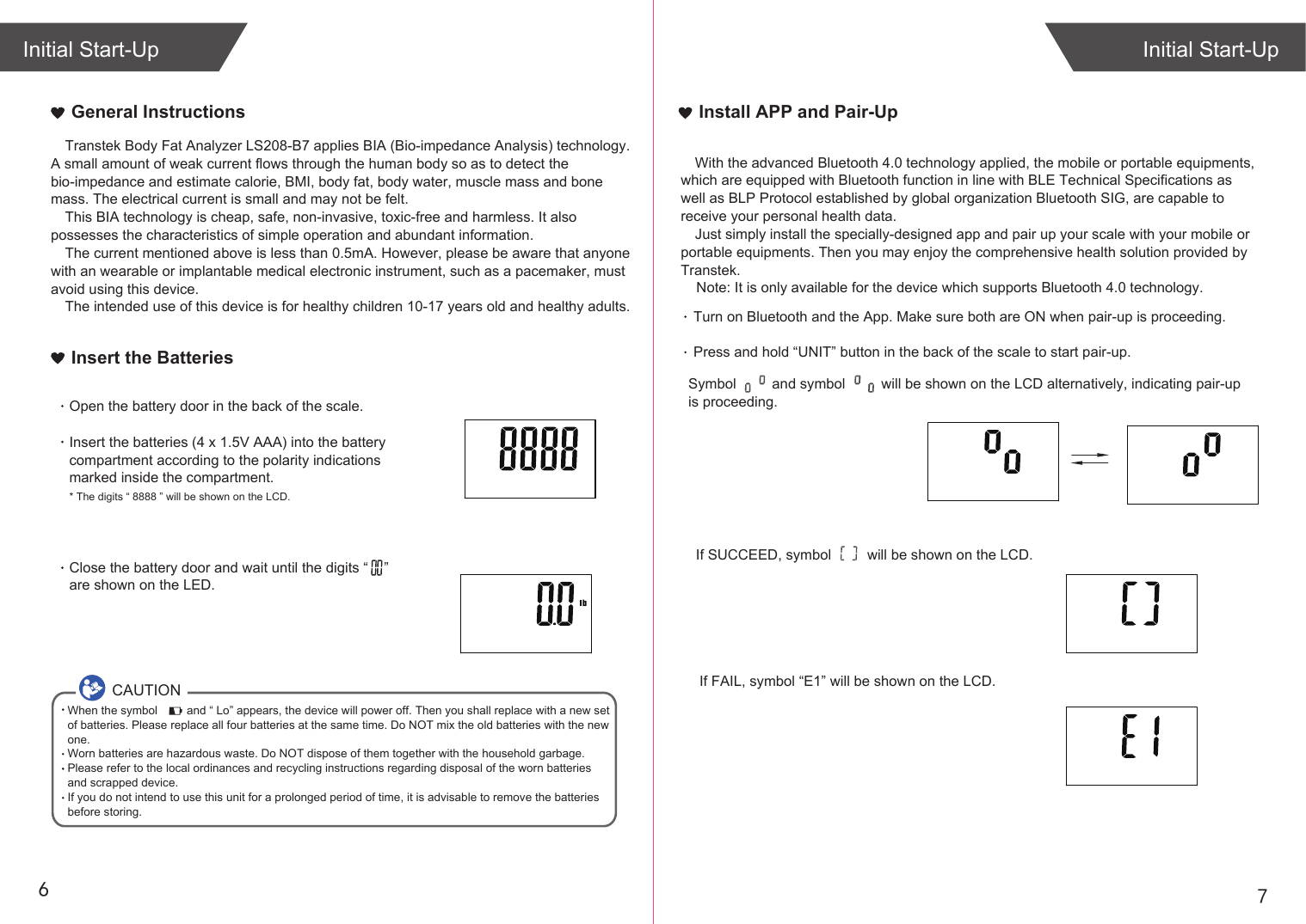 76General InstructionsIf SUCCEED, symbol         will be shown on the LCD.If FAIL, symbol “E1” will be shown on the LCD.Initial Start-UpInitial Start-UpInstall APP and Pair-UpTurn on Bluetooth and the App. Make sure both are ON when pair-up is proceeding.Press and hold “UNIT” button in the back of the scale to start pair-up. Symbol         and symbol         will be shown on the LCD alternatively, indicating pair-up is proceeding.Insert the BatteriesOpen the battery door in the back of the scale.Insert the batteries (4 x 1.5V AAA) into the battery compartment according to the polarity indications marked inside the compartment.* The digits “ 8888 ” will be shown on the LCD.Close the battery door and wait until the digits “    ” are shown on the LED.Transtek Body Fat Analyzer LS208-B7 applies BIA (Bio-impedance Analysis) technology. A small amount of weak current flows through the human body so as to detect the bio-impedance and estimate calorie, BMI, body fat, body water, muscle mass and bone mass. The electrical current is small and may not be felt. This BIA technology is cheap, safe, non-invasive, toxic-free and harmless. It also possesses the characteristics of simple operation and abundant information. The current mentioned above is less than 0.5mA. However, please be aware that anyone with an wearable or implantable medical electronic instrument, such as a pacemaker, must avoid using this device.The intended use of this device is for healthy children 10-17 years old and healthy adults. CAUTIONWhen the symbol         and “ Lo” appears, the device will power off. Then you shall replace with a new set of batteries. Please replace all four batteries at the same time. Do NOT mix the old batteries with the new one. Worn batteries are hazardous waste. Do NOT dispose of them together with the household garbage. Please refer to the local ordinances and recycling instructions regarding disposal of the worn batteries and scrapped device.If you do not intend to use this unit for a prolonged period of time, it is advisable to remove the batteriesbefore storing.With the advanced Bluetooth 4.0 technology applied, the mobile or portable equipments, which are equipped with Bluetooth function in line with BLE Technical Specifications as well as BLP Protocol established by global organization Bluetooth SIG, are capable to receive your personal health data.Just simply install the specially-designed app and pair up your scale with your mobile or portable equipments. Then you may enjoy the comprehensive health solution provided by Transtek.    Note: It is only available for the device which supports Bluetooth 4.0 technology.