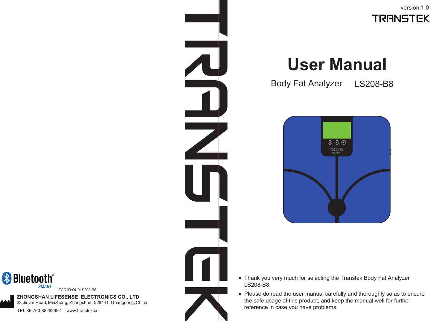 version:1.0User ManualBody Fat Analyzer LS208-B8Please do read the user manual carefully and thoroughly so as to ensure the safe usage of this product, and keep the manual well for further reference in case you have problems.Thank you very much for selecting the Transtek Body Fat Analyzer LS208-B8. TEL:86-760-88282982  www.transtek.cnZHONGSHAN LIFESENSE  ELECTRONICS CO., LTD23,Jin&apos;an Road, Minzhong, Zhongshan, 528441, Guangdong, China FCC ID:OU9LS208-B8