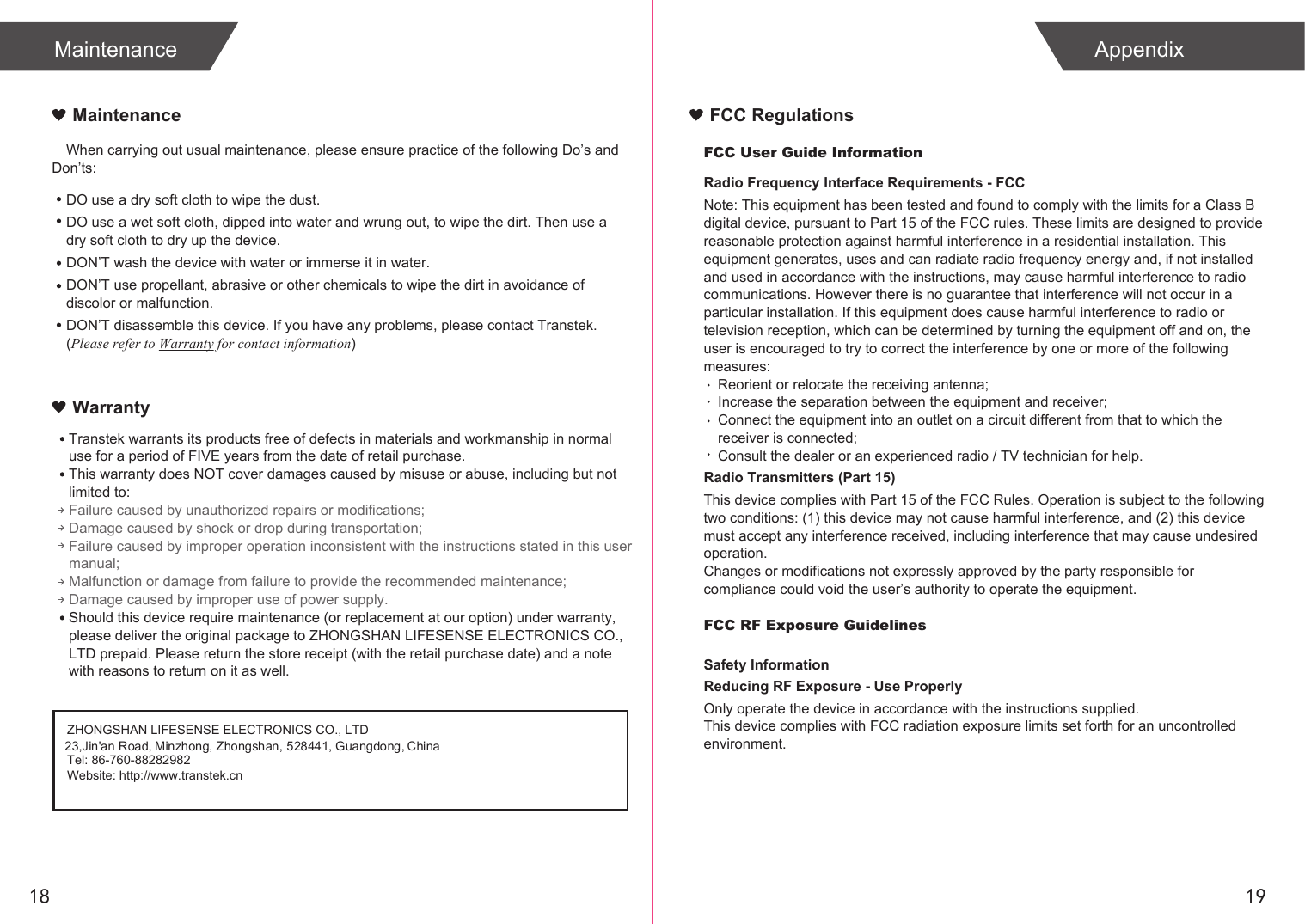 1918Maintenance AppendixWhen carrying out usual maintenance, please ensure practice of the following Do’s and Don’ts:MaintenanceWarrantyDO use a dry soft cloth to wipe the dust.DO use a wet soft cloth, dipped into water and wrung out, to wipe the dirt. Then use a dry soft cloth to dry up the device.DON’T wash the device with water or immerse it in water.DON’T use propellant, abrasive or other chemicals to wipe the dirt in avoidance of discolor or malfunction.DON’T disassemble this device. If you have any problems, please contact Transtek. (Please refer to Warranty for contact information)ZHONGSHAN LIFESENSE ELECTRONICS CO., LTDTel: 86-760-88282982Website: http://www.transtek.cn 23,Jin&apos;an Road, Minzhong, Zhongshan, 528441, Guangdong, ChinaTranstek warrants its products free of defects in materials and workmanship in normal use for a period of FIVE years from the date of retail purchase.This warranty does NOT cover damages caused by misuse or abuse, including but not limited to: Failure caused by unauthorized repairs or modifications;Damage caused by shock or drop during transportation;Failure caused by improper operation inconsistent with the instructions stated in this user manual;Malfunction or damage from failure to provide the recommended maintenance;Damage caused by improper use of power supply.Should this device require maintenance (or replacement at our option) under warranty, please deliver the original package to ZHONGSHAN LIFESENSE ELECTRONICS CO., LTD prepaid. Please return the store receipt (with the retail purchase date) and a note with reasons to return on it as well.FCC User Guide InformationRadio Frequency Interface Requirements - FCCNote: This equipment has been tested and found to comply with the limits for a Class B digital device, pursuant to Part 15 of the FCC rules. These limits are designed to provide reasonable protection against harmful interference in a residential installation. This equipment generates, uses and can radiate radio frequency energy and, if not installed and used in accordance with the instructions, may cause harmful interference to radio communications. However there is no guarantee that interference will not occur in a particular installation. If this equipment does cause harmful interference to radio or television reception, which can be determined by turning the equipment off and on, the user is encouraged to try to correct the interference by one or more of the following measures:Reorient or relocate the receiving antenna;Increase the separation between the equipment and receiver;Connect the equipment into an outlet on a circuit different from that to which the receiver is connected;Consult the dealer or an experienced radio / TV technician for help.Radio Transmitters (Part 15)This device complies with Part 15 of the FCC Rules. Operation is subject to the following two conditions: (1) this device may not cause harmful interference, and (2) this device must accept any interference received, including interference that may cause undesired operation.Changes or modifications not expressly approved by the party responsible for compliance could void the user’s authority to operate the equipment.FCC RF Exposure GuidelinesSafety InformationReducing RF Exposure - Use ProperlyOnly operate the device in accordance with the instructions supplied.This device complies with FCC radiation exposure limits set forth for an uncontrolled environment. FCC Regulations