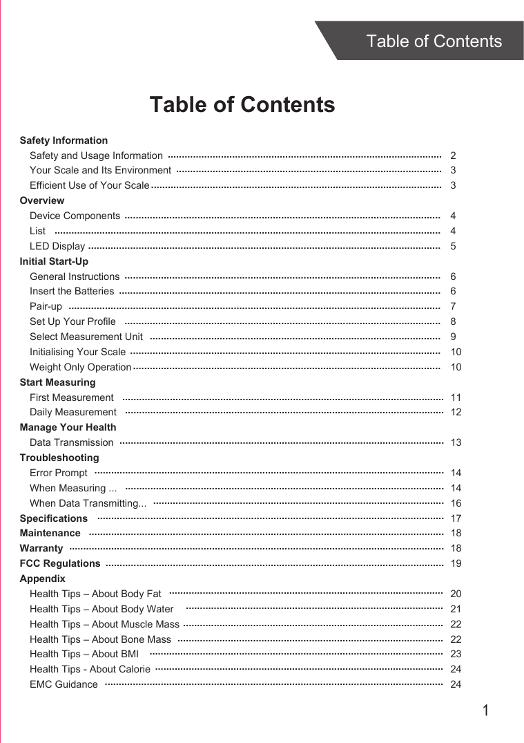 1Table of ContentsTable of ContentsSafety InformationSafety and Usage InformationYour Scale and Its EnvironmentEfficient Use of Your ScaleOverviewDevice ComponentsListLED DisplayInitial Start-UpGeneral InstructionsInsert the BatteriesPair-upSet Up Your ProfileSelect Measurement UnitInitialising Your ScaleWeight Only OperationStart MeasuringFirst MeasurementDaily MeasurementManage Your HealthData TransmissionTroubleshootingError PromptWhen Measuring ...When Data Transmitting...SpecificationsMaintenanceWarrantyFCC RegulationsAppendixHealth Tips – About Body FatHealth Tips – About Body WaterHealth Tips – About Muscle MassHealth Tips – About Bone MassHealth Tips – About BMIHealth Tips - About CalorieEMC Guidance233445 667891010 1112 131414161718181920212222232424..............................................................................................................................................................................................................................................................................................................................................................................................................................................................................................................................................................................................................................................................................................................................................................................................................................................................................................................................................................................................................................................................................................................................................................................................................................................................................................................................................................................................................................................................................................................................................................................................................................................................................................................................................................................................................................................................................................................................................................................................................................................................................................................................................................................................................................................................................................................................................................................................................................................................................................................................................................................................................................................................................................................................................................................................................................................................................................................................................................................................................................................................................................................................................................................................................................................................................................................................................................................................................................................................................................................