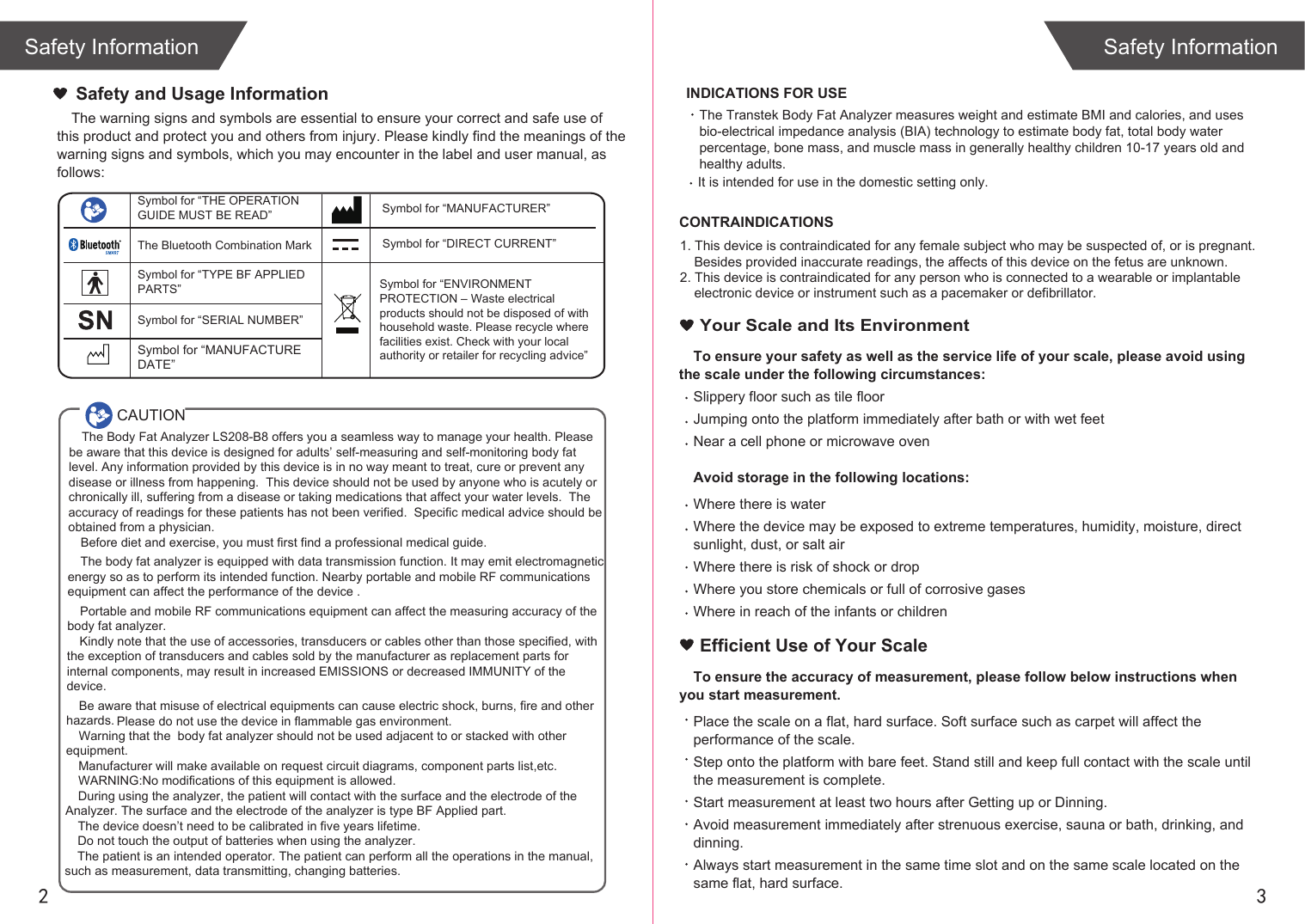 2 3Safety InformationSafety InformationThe Transtek Body Fat Analyzer measures weight and estimate BMI and calories, and uses bio-electrical impedance analysis (BIA) technology to estimate body fat, total body water percentage, bone mass, and muscle mass in generally healthy children 10-17 years old and healthy adults.  It is intended for use in the domestic setting only. The warning signs and symbols are essential to ensure your correct and safe use of this product and protect you and others from injury. Please kindly find the meanings of the warning signs and symbols, which you may encounter in the label and user manual, as follows:Safety and Usage InformationCAUTIONSymbol for “THE OPERATION GUIDE MUST BE READ” Symbol for “MANUFACTURER”Symbol for “ENVIRONMENT PROTECTION – Waste electrical products should not be disposed of with household waste. Please recycle where facilities exist. Check with your local authority or retailer for recycling advice”Symbol for “TYPE BF APPLIED PARTS” The Bluetooth Combination MarkSymbol for “SERIAL NUMBER”Symbol for “DIRECT CURRENT”The Body Fat Analyzer LS208-B8 offers you a seamless way to manage your health. Please be aware that this device is designed for adults’ self-measuring and self-monitoring body fat level. Any information provided by this device is in no way meant to treat, cure or prevent any disease or illness from happening.  This device should not be used by anyone who is acutely or chronically ill, suffering from a disease or taking medications that affect your water levels.  The accuracy of readings for these patients has not been verified.  Specific medical advice should be obtained from a physician.Before diet and exercise, you must first find a professional medical guide. The body fat analyzer is equipped with data transmission function. It may emit electromagnetic energy so as to perform its intended function. Nearby portable and mobile RF communications equipment can affect the performance of the device .Portable and mobile RF communications equipment can affect the measuring accuracy of the body fat analyzer.Kindly note that the use of accessories, transducers or cables other than those specified, with the exception of transducers and cables sold by the manufacturer as replacement parts for internal components, may result in increased EMISSIONS or decreased IMMUNITY of the device.Be aware that misuse of electrical equipments can cause electric shock, burns, fire and other hazards. Warning that the  body fat analyzer should not be used adjacent to or stacked with other equipment.Manufacturer will make available on request circuit diagrams, component parts list,etc.WARNING:No modifications of this equipment is allowed.During using the analyzer, the patient will contact with the surface and the electrode of the Analyzer. The surface and the electrode of the analyzer is type BF Applied part.The device doesn’t need to be calibrated in five years lifetime.Do not touch the output of batteries when using the analyzer.The patient is an intended operator. The patient can perform all the operations in the manual, such as measurement, data transmitting, changing batteries.Please do not use the device in flammable gas environment.Symbol for “MANUFACTURE DATE”INDICATIONS FOR USECONTRAINDICATIONS1. This device is contraindicated for any female subject who may be suspected of, or is pregnant. Besides provided inaccurate readings, the affects of this device on the fetus are unknown. 2. This device is contraindicated for any person who is connected to a wearable or implantable electronic device or instrument such as a pacemaker or defibrillator.To ensure your safety as well as the service life of your scale, please avoid using the scale under the following circumstances:Slippery floor such as tile floorJumping onto the platform immediately after bath or with wet feetNear a cell phone or microwave ovenAvoid storage in the following locations:Where there is waterWhere the device may be exposed to extreme temperatures, humidity, moisture, direct sunlight, dust, or salt airWhere there is risk of shock or dropWhere you store chemicals or full of corrosive gasesWhere in reach of the infants or children Your Scale and Its EnvironmentEfficient Use of Your ScaleTo ensure the accuracy of measurement, please follow below instructions when you start measurement.Place the scale on a flat, hard surface. Soft surface such as carpet will affect the performance of the scale.Step onto the platform with bare feet. Stand still and keep full contact with the scale until the measurement is complete.Start measurement at least two hours after Getting up or Dinning.Avoid measurement immediately after strenuous exercise, sauna or bath, drinking, and dinning.Always start measurement in the same time slot and on the same scale located on the same flat, hard surface.