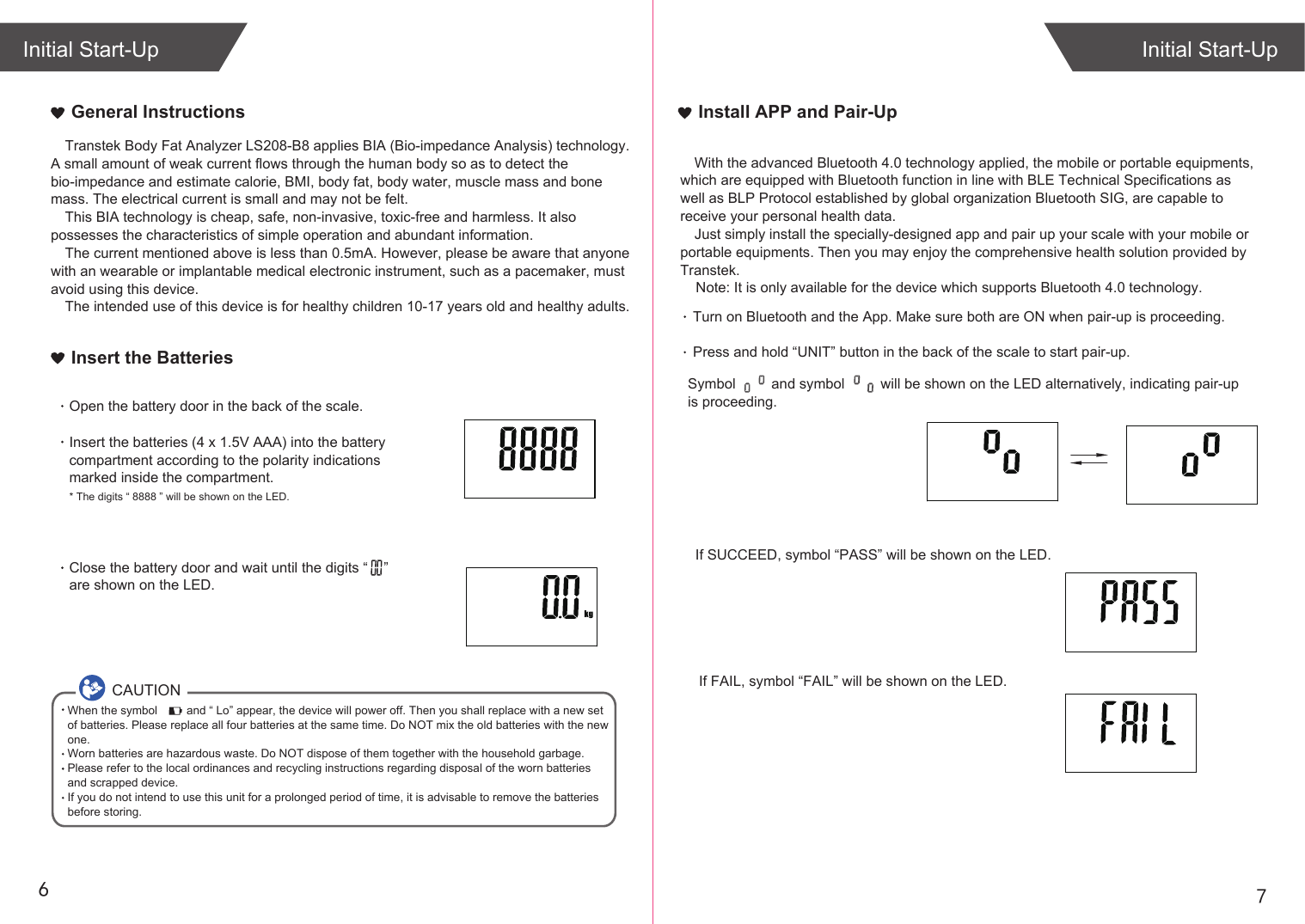 76General InstructionsIf SUCCEED, symbol “PASS” will be shown on the LED.If FAIL, symbol “FAIL” will be shown on the LED.Initial Start-UpInitial Start-UpInstall APP and Pair-UpTurn on Bluetooth and the App. Make sure both are ON when pair-up is proceeding.Press and hold “UNIT” button in the back of the scale to start pair-up. Symbol         and symbol         will be shown on the LED alternatively, indicating pair-up is proceeding.Insert the BatteriesOpen the battery door in the back of the scale.Insert the batteries (4 x 1.5V AAA) into the battery compartment according to the polarity indications marked inside the compartment.* The digits “ 8888 ” will be shown on the LED.Close the battery door and wait until the digits “    ” are shown on the LED.Transtek Body Fat Analyzer LS208-B8 applies BIA (Bio-impedance Analysis) technology. A small amount of weak current flows through the human body so as to detect the bio-impedance and estimate calorie, BMI, body fat, body water, muscle mass and bone mass. The electrical current is small and may not be felt. This BIA technology is cheap, safe, non-invasive, toxic-free and harmless. It also possesses the characteristics of simple operation and abundant information. The current mentioned above is less than 0.5mA. However, please be aware that anyone with an wearable or implantable medical electronic instrument, such as a pacemaker, must avoid using this device.The intended use of this device is for healthy children 10-17 years old and healthy adults. CAUTIONWhen the symbol         and “ Lo” appear, the device will power off. Then you shall replace with a new set of batteries. Please replace all four batteries at the same time. Do NOT mix the old batteries with the new one. Worn batteries are hazardous waste. Do NOT dispose of them together with the household garbage. Please refer to the local ordinances and recycling instructions regarding disposal of the worn batteries and scrapped device.If you do not intend to use this unit for a prolonged period of time, it is advisable to remove the batteriesbefore storing.With the advanced Bluetooth 4.0 technology applied, the mobile or portable equipments, which are equipped with Bluetooth function in line with BLE Technical Specifications as well as BLP Protocol established by global organization Bluetooth SIG, are capable to receive your personal health data.Just simply install the specially-designed app and pair up your scale with your mobile or portable equipments. Then you may enjoy the comprehensive health solution provided by Transtek.    Note: It is only available for the device which supports Bluetooth 4.0 technology.