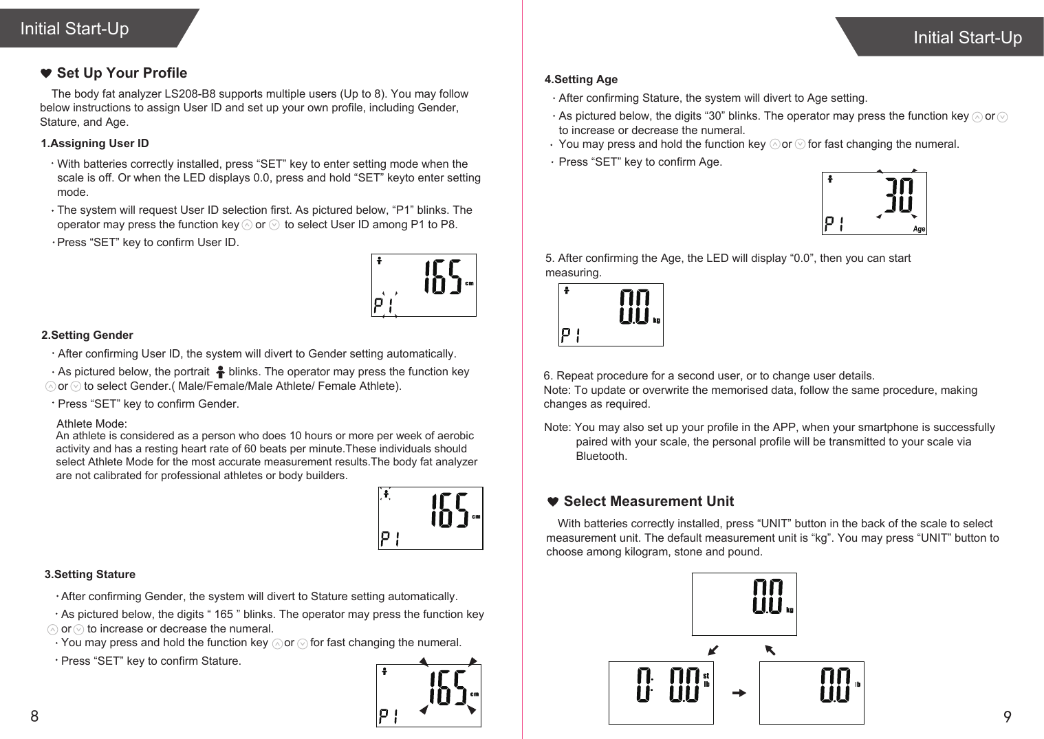 After confirming Stature, the system will divert to Age setting.As pictured below, the digits “30” blinks. The operator may press the function key     or     to increase or decrease the numeral.You may press and hold the function key     or     for fast changing the numeral. Press “SET” key to confirm Age.98The body fat analyzer LS208-B8 supports multiple users (Up to 8). You may follow below instructions to assign User ID and set up your own profile, including Gender, Stature, and Age. Initial Start-UpInitial Start-UpSet Up Your Profile   4.Setting AgeSelect Measurement UnitAfter confirming Gender, the system will divert to Stature setting automatically.As pictured below, the digits “ 165 ” blinks. The operator may press the function key     or     to increase or decrease the numeral. You may press and hold the function key     or     for fast changing the numeral. Press “SET” key to confirm Stature. After confirming User ID, the system will divert to Gender setting automatically.As pictured below, the portrait      blinks. The operator may press the function key         or     to select Gender.( Male/Female/Male Athlete/ Female Athlete).Press “SET” key to confirm Gender.With batteries correctly installed, press “SET” key to enter setting mode when the scale is off. Or when the LED displays 0.0, press and hold “SET” keyto enter setting mode.The system will request User ID selection first. As pictured below, “P1” blinks. The operator may press the function key     or      to select User ID among P1 to P8.Press “SET” key to confirm User ID.1.Assigning User ID2.Setting Gender3.Setting StatureWith batteries correctly installed, press “UNIT” button in the back of the scale to select measurement unit. The default measurement unit is “kg”. You may press “UNIT” button to choose among kilogram, stone and pound.Note: You may also set up your profile in the APP, when your smartphone is successfully           paired with your scale, the personal profile will be transmitted to your scale via           Bluetooth.   Athlete Mode:An athlete is considered as a person who does 10 hours or more per week of aerobic activity and has a resting heart rate of 60 beats per minute.These individuals should select Athlete Mode for the most accurate measurement results.The body fat analyzer are not calibrated for professional athletes or body builders. 5. After confirming the Age, the LED will display “0.0”, then you can start measuring. 6. Repeat procedure for a second user, or to change user details.Note: To update or overwrite the memorised data, follow the same procedure, making changes as required.