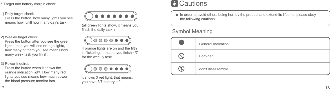 Cautions1) Daily target check    Press the button, how many lights you see means how fulfill how many day’s task.2) Weekly target check    Press the button after you see the green lights, then you will see orange lights, how many of them you see means how many week task you finish.3) Power Inquires    Press the button when it shows the orange indication light. How many red lights you see means how much power the blood pressure monitor has.4 orange lights are on and the fifth is flickering, it means you finish 4/7 for the weekly task.(all green lights show, it means you finish the daily task.)it shows 3 red light, that means, you have 3/7 battery left.5 Target and battery margin check.In order to avoid others being hurt by the product and extend its lifetime, please obey the following cautions.Symbol MeaningGeneral IndicationForbidendon&apos;t disassemble
