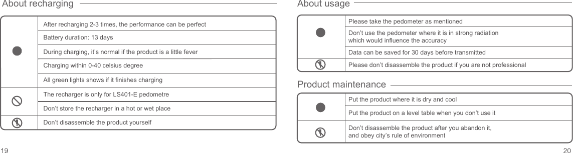 About recharging About usageProduct maintenanceAfter recharging 2-3 times, the performance can be perfect Please take the pedometer as mentionedDon’t use the pedometer where it is in strong radiation which would influence the accuracyData can be saved for 30 days before transmittedPlease don’t disassemble the product if you are not professionalPut the product where it is dry and coolPut the product on a level table when you don’t use itDon’t disassemble the product after you abandon it, and obey city’s rule of environmentBattery duration: 13 daysDuring charging, it’s normal if the product is a little feverCharging within 0-40 celsius degreeAll green lights shows if it finishes chargingThe recharger is only for LS401-E pedometreDon’t store the recharger in a hot or wet placeDon’t disassemble the product yourself