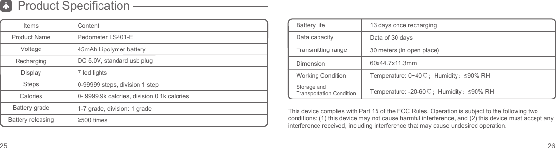 Product SpecificationItemsProduct NameVoltageRechargingDisplayStepsCaloriesBattery gradeBattery releasingContentDC 5.0V, standard usb plug7 led lights0-99999 steps, division 1 step0- 9999.9k calories, division 0.1k calories1-7 grade, division: 1 grade≥500 times45mAh Lipolymer batteryBattery lifeData capacityTransmitting rangeDimension13 days once rechargingData of 30 days30 meters (in open place)60x44.7x11.3mmPedometer LS401-EWorking ConditionStorage and Transportation ConditionTemperature: 0~40℃；Humidity：≤90% RHTemperature: -20-60℃；Humidity：≤90% RHThis device complies with Part 15 of the FCC Rules. Operation is subject to the following two conditions: (1) this device may not cause harmful interference, and (2) this device must accept any interference received, including interference that may cause undesired operation.