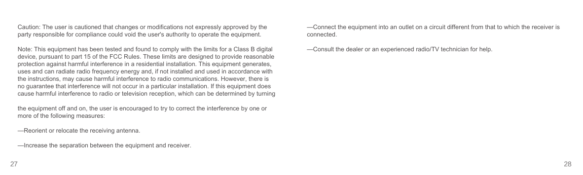 Caution: The user is cautioned that changes or modifications not expressly approved by the party responsible for compliance could void the user&apos;s authority to operate the equipment. Note: This equipment has been tested and found to comply with the limits for a Class B digital device, pursuant to part 15 of the FCC Rules. These limits are designed to provide reasonable protection against harmful interference in a residential installation. This equipment generates, uses and can radiate radio frequency energy and, if not installed and used in accordance with the instructions, may cause harmful interference to radio communications. However, there is no guarantee that interference will not occur in a particular installation. If this equipment does cause harmful interference to radio or television reception, which can be determined by turningthe equipment off and on, the user is encouraged to try to correct the interference by one or more of the following measures:—Reorient or relocate the receiving antenna.—Increase the separation between the equipment and receiver.27 28—Connect the equipment into an outlet on a circuit different from that to which the receiver is connected.—Consult the dealer or an experienced radio/TV technician for help.