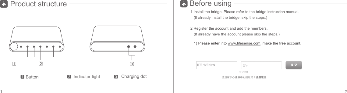 Button Indicator light Charging dotProduct structure Before using1 Install the bridge. Please refer to the bridge instruction manual. (If already install the bridge, skip the steps.)2 Register the account and add the members. 1) Please enter into www.lifesense.com, make the free account.(If already have the account please skip the steps.)