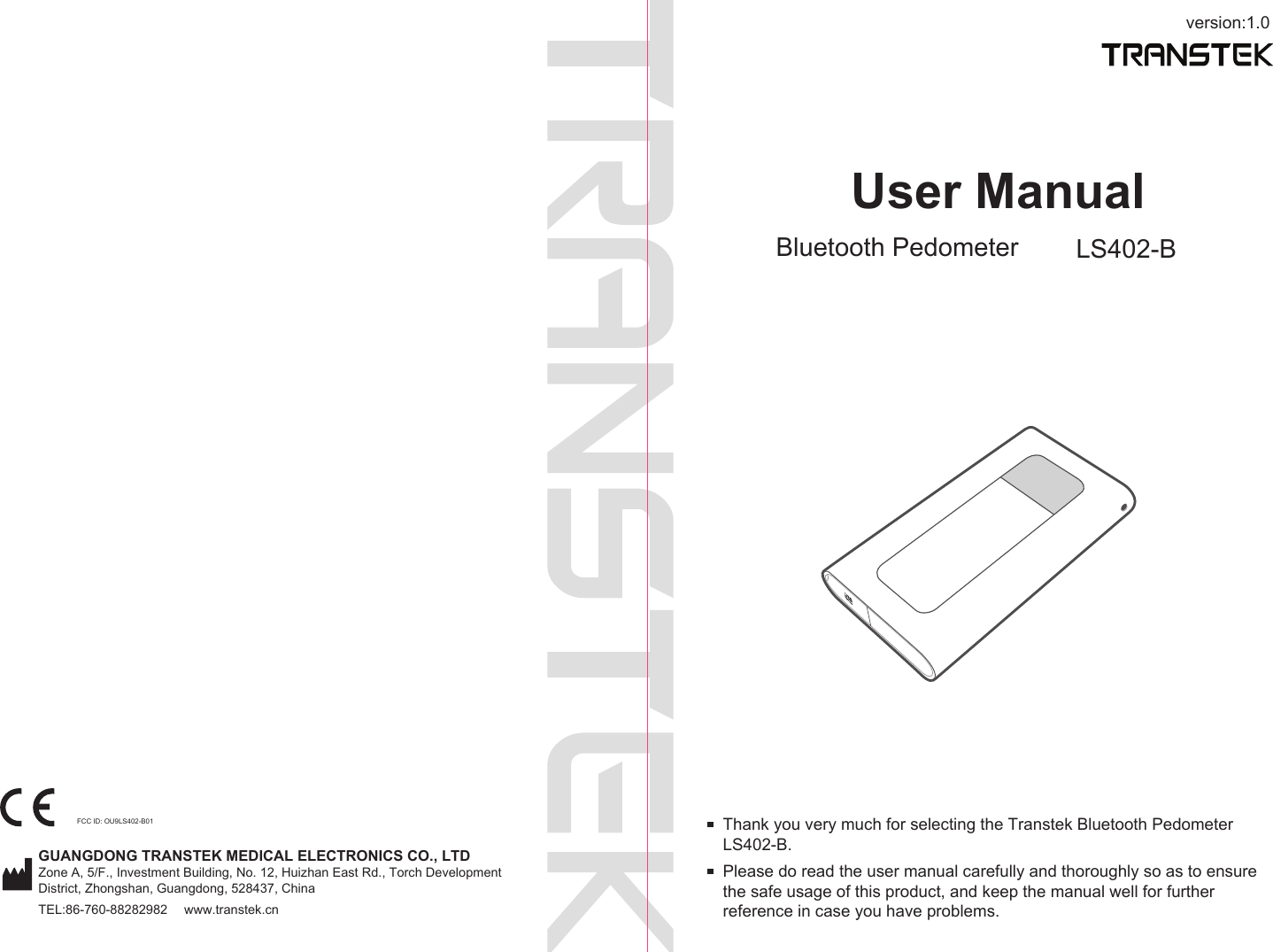 version:1.0GUANGDONG TRANSTEK MEDICAL ELECTRONICS CO., LTDZone A, 5/F., Investment Building, No. 12, Huizhan East Rd., Torch Development District, Zhongshan, Guangdong, 528437, ChinaTEL:86-760-88282982  www.transtek.cnUser ManualBluetooth Pedometer LS402-BPlease do read the user manual carefully and thoroughly so as to ensure the safe usage of this product, and keep the manual well for further reference in case you have problems.Thank you very much for selecting the Transtek Bluetooth Pedometer LS402-B.FCC ID: OU9LS402-B01