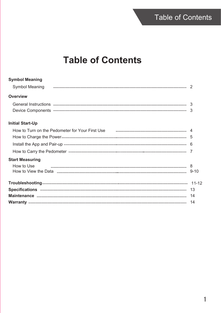 1Table of ContentsTable of ContentsOverviewDevice ComponentsInitial Start-UpGeneral InstructionsHow to Turn on the Pedometer for Your First UseInstall the App and Pair-upStart MeasuringHow to UseTroubleshootingSpecificationsMaintenanceWarranty 3 346811-12131414................................................................................................................................................................................................................................................................................................................................................................................................................................................................................................................................................................................................................................................................................................................................................................................................................................................................................................................................ ........................................................................................................................How to Charge the Power 5...........................................................................................................How to Carry the Pedometer 7. ..........................................................How to View the Data 9-10............................................................................................................................................................Symbol MeaningSymbol Meaning  2.................................................................................................................