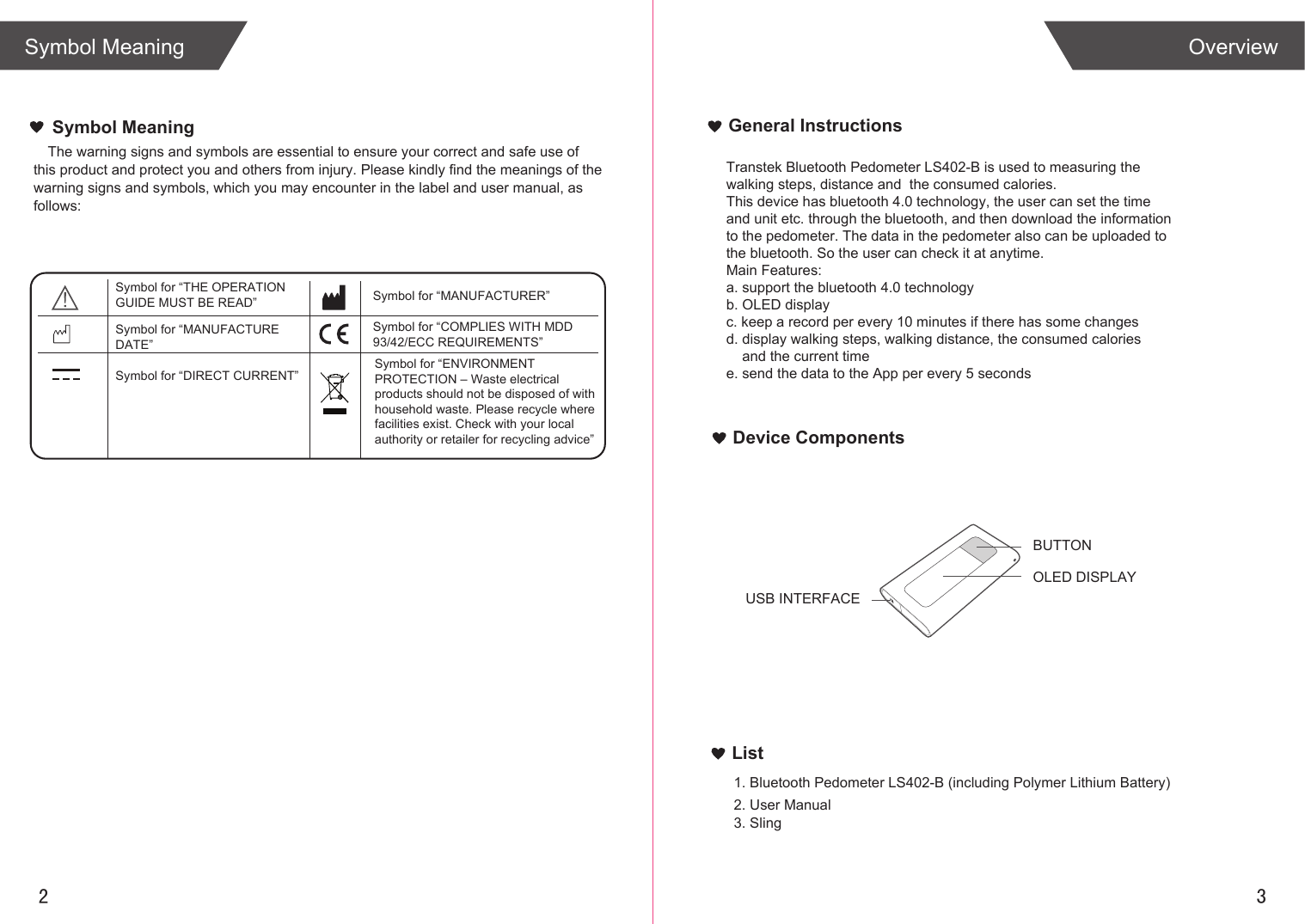 2 3List1. Bluetooth Pedometer LS402-B (including Polymer Lithium Battery)2. User Manual3. SlingOverviewSymbol MeaningGeneral InstructionsDevice ComponentsThe warning signs and symbols are essential to ensure your correct and safe use of this product and protect you and others from injury. Please kindly find the meanings of the warning signs and symbols, which you may encounter in the label and user manual, as follows:Symbol MeaningSymbol for “THE OPERATION GUIDE MUST BE READ” Symbol for “MANUFACTURER”Symbol for “COMPLIES WITH MDD 93/42/ECC REQUIREMENTS”Symbol for “ENVIRONMENT PROTECTION – Waste electrical products should not be disposed of with household waste. Please recycle where facilities exist. Check with your local authority or retailer for recycling advice”Symbol for “DIRECT CURRENT”Transtek Bluetooth Pedometer LS402-B is used to measuring the walking steps, distance and  the consumed calories.This device has bluetooth 4.0 technology, the user can set the time and unit etc. through the bluetooth, and then download the information to the pedometer. The data in the pedometer also can be uploaded to the bluetooth. So the user can check it at anytime.Main Features:a. support the bluetooth 4.0 technologyb. OLED displayc. keep a record per every 10 minutes if there has some changesd. display walking steps, walking distance, the consumed calories     and the current timee. send the data to the App per every 5 secondsBUTTONOLED DISPLAYUSB INTERFACESymbol for “MANUFACTURE DATE”