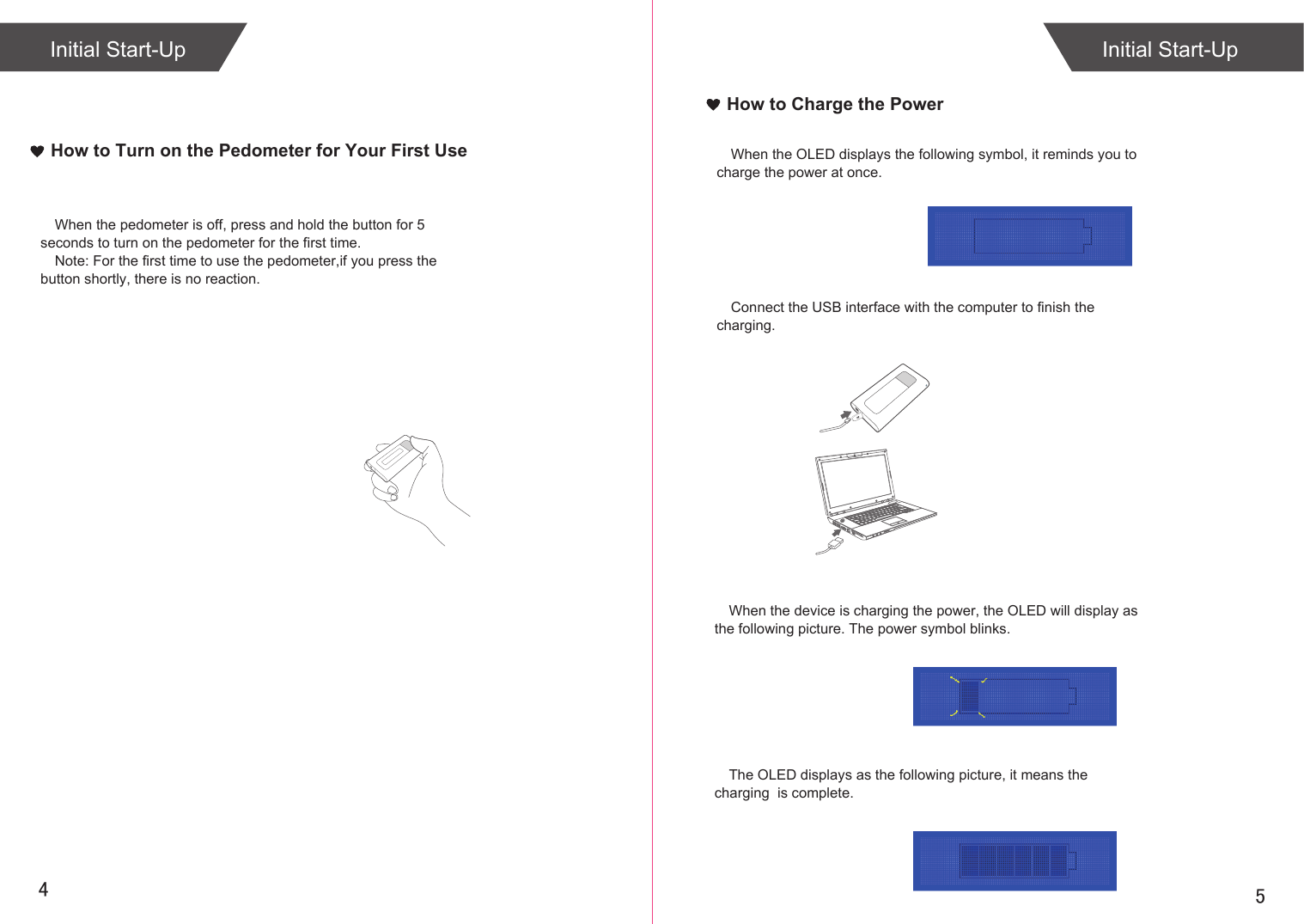 54How to Turn on the Pedometer for Your First UseWhen the pedometer is off, press and hold the button for 5 seconds to turn on the pedometer for the first time.Note: For the first time to use the pedometer,if you press the button shortly, there is no reaction.How to Charge the PowerWhen the OLED displays the following symbol, it reminds you to  charge the power at once.Connect the USB interface with the computer to finish the charging.When the device is charging the power, the OLED will display as the following picture. The power symbol blinks.The OLED displays as the following picture, it means the charging  is complete.Initial Start-Up Initial Start-Up