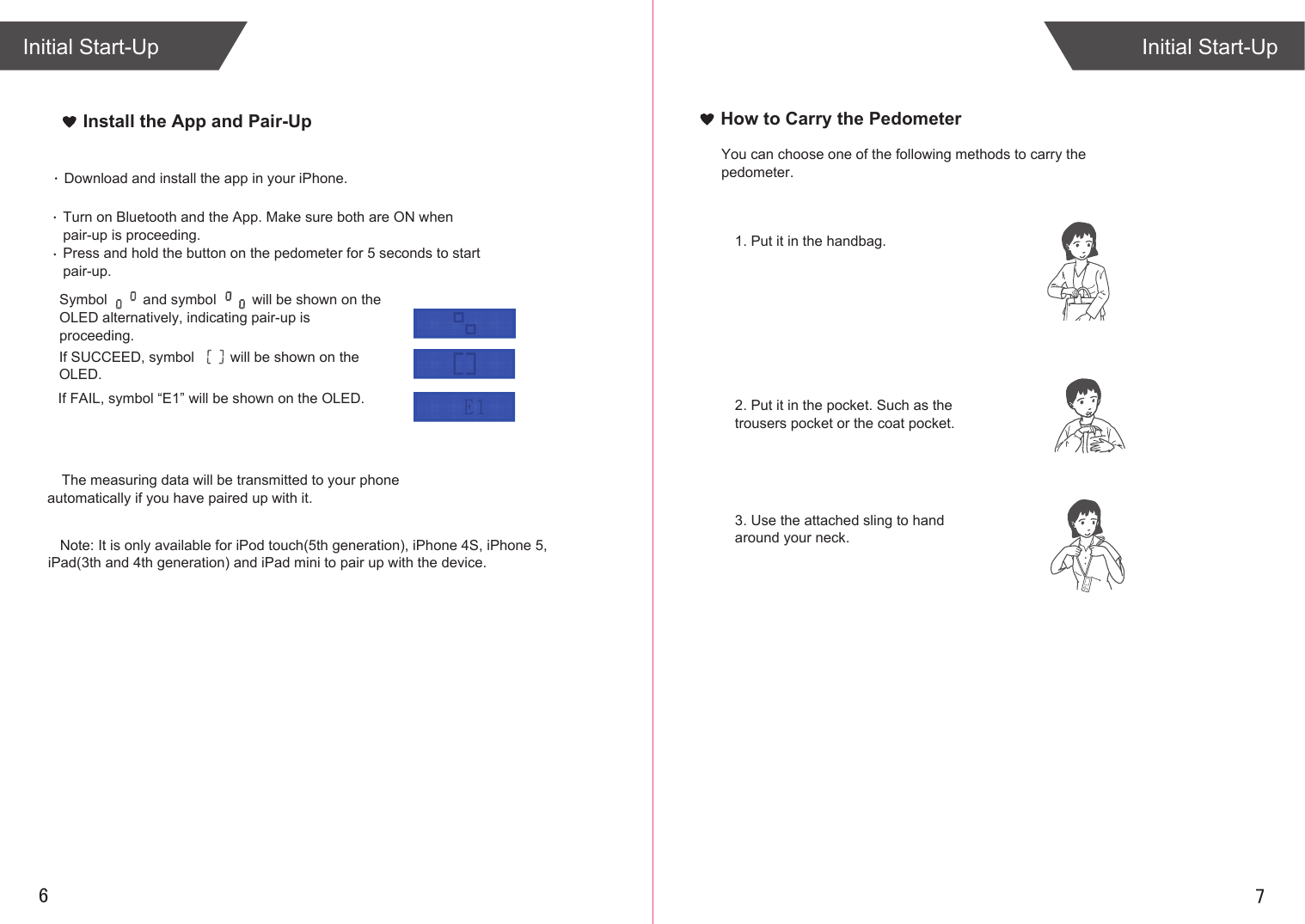 76Install the App and Pair-UpInitial Start-UpInitial Start-UpIf SUCCEED, symbol         will be shown on the OLED.If FAIL, symbol “E1” will be shown on the OLED.Download and install the app in your iPhone. Turn on Bluetooth and the App. Make sure both are ON when pair-up is proceeding.Press and hold the button on the pedometer for 5 seconds to start pair-up. Symbol         and symbol         will be shown on the OLED alternatively, indicating pair-up is proceeding.The measuring data will be transmitted to your phone automatically if you have paired up with it.How to Carry the PedometerYou can choose one of the following methods to carry the pedometer.1. Put it in the handbag.2. Put it in the pocket. Such as the trousers pocket or the coat pocket.3. Use the attached sling to hand around your neck.    Note: It is only available for iPod touch(5th generation), iPhone 4S, iPhone 5, iPad(3th and 4th generation) and iPad mini to pair up with the device.