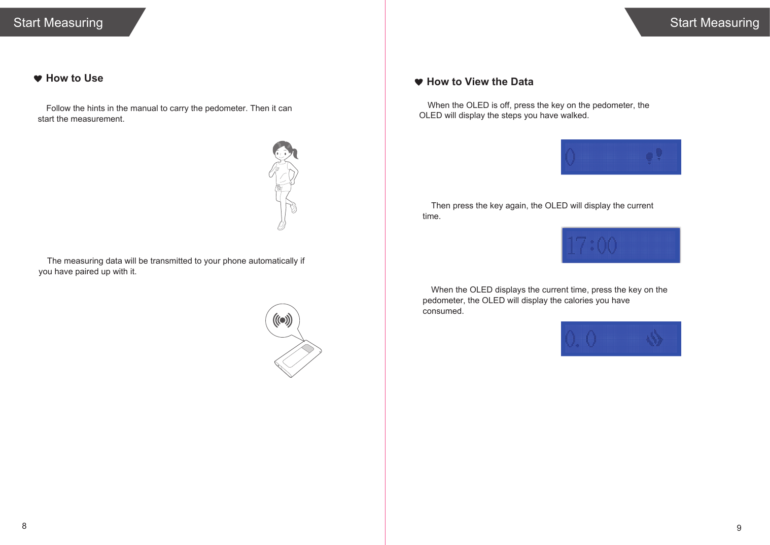 Start Measuring89Start MeasuringThe measuring data will be transmitted to your phone automatically if you have paired up with it.How to UseFollow the hints in the manual to carry the pedometer. Then it can start the measurement.How to View the DataWhen the OLED is off, press the key on the pedometer, the OLED will display the steps you have walked.Then press the key again, the OLED will display the current time.When the OLED displays the current time, press the key on the pedometer, the OLED will display the calories you have consumed.
